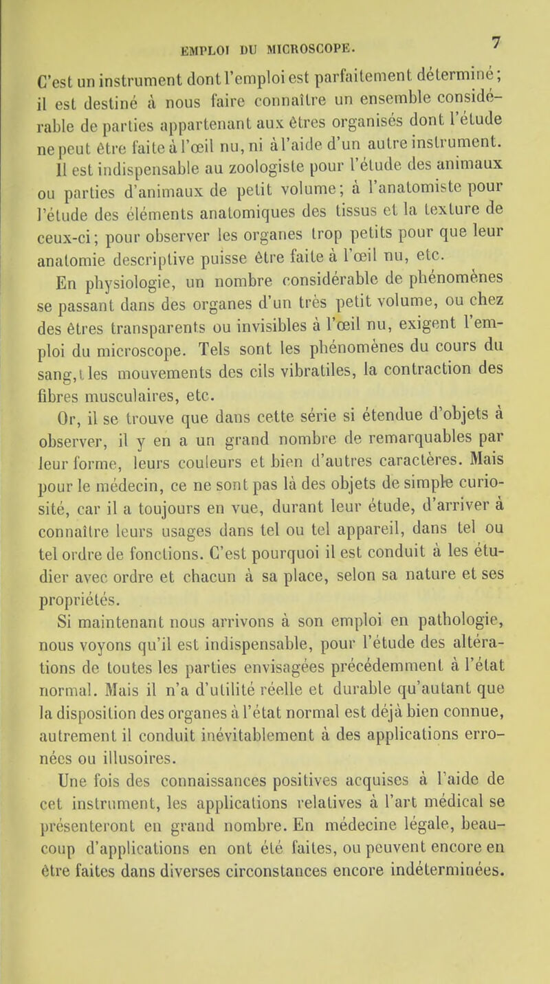 C'est un instrument dont l'emploi est parfaitement déterminé; il est destiné à nous faire connaître un ensemble considé- rable de parties appartenant aux êtres organisés dont l'étude ne peut être faiteàl'œil nu,ni àl'aided'un autre instrument. II est indispensable au zoologiste pour l'élude des animaux ou parties d'animaux de petit volume; à l'analomiste pour l'élude des éléments analomiques des tissus et la texture de ceux-ci; pour observer les organes trop petits pour que leur analomie descriptive puisse être faite à l'œil nu, etc. En physiologie, un nombre considérable de phénomènes se passant dans des organes d'un très petit volume, ou chez des êtres transparents ou invisibles à l'œil nu, exigent l'em- ploi du microscope. Tels sont les phénomènes du cours du sang,lies mouvements des cils vibratiles, la contraction des fibres musculaires, etc. Or, il se trouve que dans cette série si étendue d'objets à observer, il y en a un grand nombre de remarquables par leur forme, leurs couleurs et bien d'autres caractères. Mais pour le médecin, ce ne sont pas là des objets de simple curio- sité, car il a toujours en vue, durant leur étude, d'arriver à connaître leurs usages dans tel ou tel appareil, dans tel ou tel ordre de fondions. C'est pourquoi il est conduit à les étu- dier avec ordre et chacun à sa place, selon sa nature et ses propriétés. Si maintenant nous arrivons à son emploi en pathologie, nous voyons qu'il est indispensable, pour l'étude des altéra- tions de toutes les parties envisagées précédemment à l'état normal. Mais il n'a d'utilité réelle et durable qu'autant que la disposition des organes à l'état normal est déjà bien connue, autrement il conduit inévitablement à des applications erro- nées ou illusoires. Une fois des connaissances positives acquises à l'aide de cet instrument, les applications relatives à l'art médical se présenteront en grand nombre. En médecine légale, beau- coup d'applications en ont été faites, ou peuvent encore en être faites dans diverses circonstances encore indéterminées.