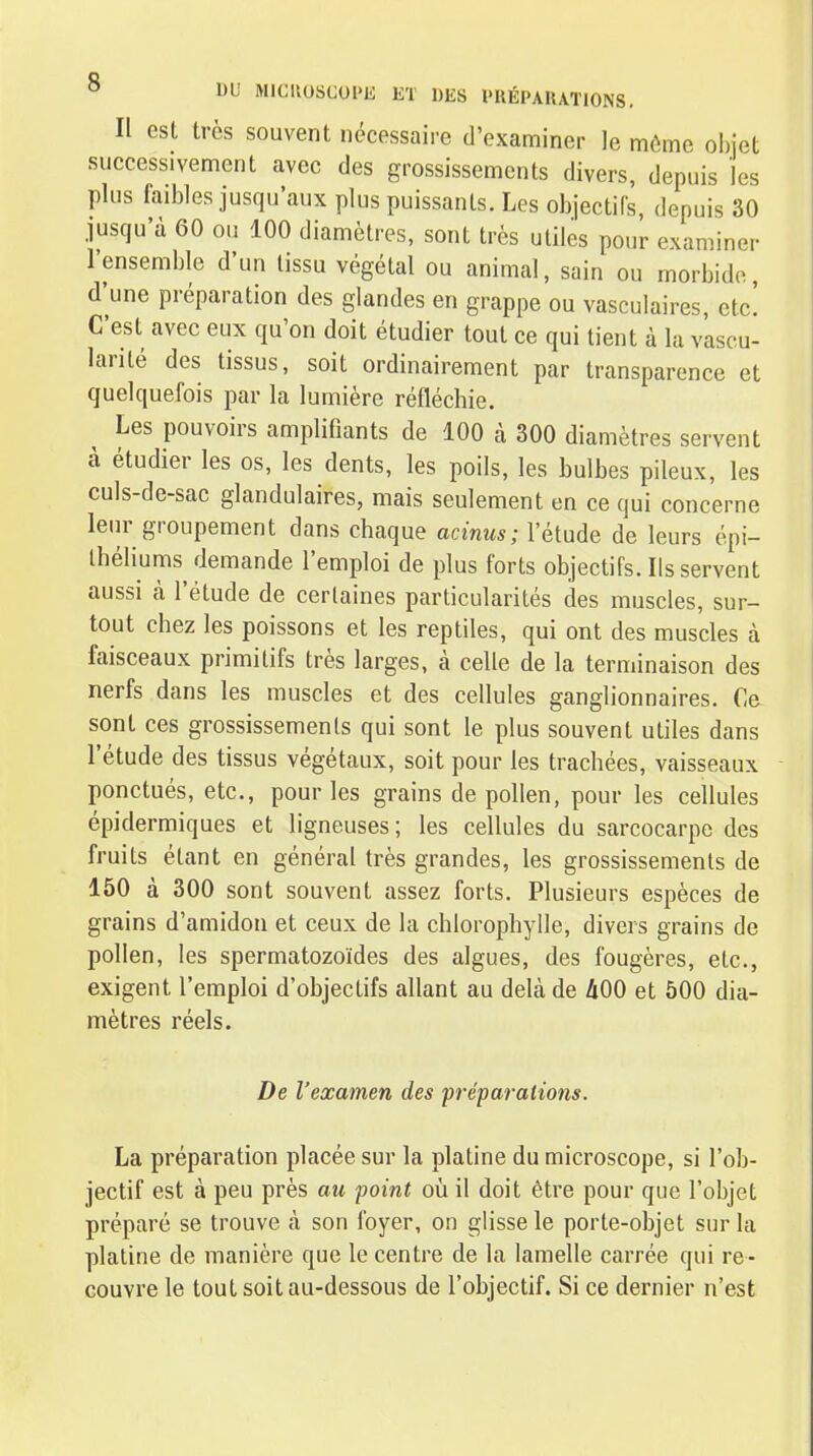 Il est très souvent nécessaire d'examiner le même obiet successivement avec des grossissements divers, depuis les plus faibles jusqu'aux plus puissants. Les objectifs, depuis 30 jusqu'à 60 ou 100 diamètres, sont très utiles pour examiner l'ensemble d'un tissu végétal ou animal, sain ou morbide d'une préparation des glandes en grappe ou vasculaires, etc! C'est avec eux qu'on doit étudier tout ce qui tient à la vascu- larité des tissus, soit ordinairement par transparence et quelquefois par la lumière réfléchie. Les pouvoirs amplifiants de 100 à 300 diamètres servent à étudier les os, les dents, les poils, les bulbes pileux, les culs-de-sac glandulaires, mais seulement en ce qui concerne leur groupement dans chaque acinus; l'étude de leurs épi- Ihéliums demande l'emploi de plus forts objectifs. Ils servent aussi à l'étude de certaines particularités des muscles, sur- tout chez les poissons et les reptiles, qui ont des muscles à faisceaux primitifs très larges, à celle de la terminaison des nerfs dans les muscles et des cellules ganglionnaires. C& sont ces grossissements qui sont le plus souvent utiles dans l'étude des tissus végétaux, soit pour les trachées, vaisseaux ponctués, etc., pour les grains de pollen, pour les cellules épidermiques et ligneuses; les cellules du sarcocarpc des fruits étant en général très grandes, les grossissements de 150 à 300 sont souvent assez forts. Plusieurs espèces de grains d'amidon et ceux de la chlorophylle, divers grains de pollen, les spermatozoïdes des algues, des fougères, etc., exigent l'emploi d'objectifs allant au delà de hOO et 500 dia- mètres réels. De l'examen des préparations. La préparation placée sur la platine du microscope, si l'ob- jectif est à peu près au point où il doit être pour que l'objet préparé se trouve à son foyer, on glisse le porte-objet sur la platine de manière que le centre de la lamelle carrée qui re- couvre le tout soit au-dessous de l'objectif. Si ce dernier n'est