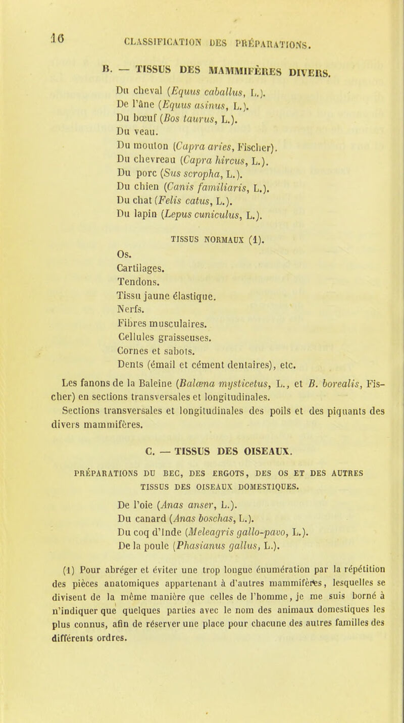 B. — TISSUS DES MAMIWIIÈIIES DIVERS. Du cheval (Equus caballus, L.). De rane {Equus asinus, L.). Du bœuf {Dos tauriis, L.). Du veau. Du mouton [Capra aries, Fisclier). Du chevreau {Capra hircus, L.). Du porc {Sus scropha, h.). Du chien {Canis familiaris, L.). Du chat {Felis catus, L.). Du lapin {Lepus cuniculus, L.). TISSDS NORMAUX (1). Os. Cartilages. Tendons. Tissu jaune élastique. Nerfs. Fibres musculaires. Cellules graisseuses. Cornes et sabots. Denis (émail et cément dentaires), etc. Les fanons de la Baleine {Balœna mysticetus, L., et B. borealis, Fis- cher) en sections transversales et longitudinales. Sections transversales et longitudinales des poils et des piquants des divers mammifères, C. — TISSUS DES OISEAUX. PRÉPARATIONS DD BEC, DES ERGOTS, DES OS ET DES AUTRES TISSDS DES OISEAUX DOMESTIQUES. De l'oie {Ams anser, L.). Du canard {Anas boschas, L.). Du coq d'Inde {Meleagris gallo-pavo, L.). Delà poule {Phasianus gallus, L.). (1) Pour abréger et éviter une trop longue énumération par la répétition des pièces anatomiques appartenant à d'autres mammifèi^s, lesquelles se divisent de la même manière que celles de rhonime, je me suis borné à n'indiquer que quelques parties avec le nom des animaux domestiques les plus connus, afin de réserver une place pour chacune des autres familles des différents ordres.