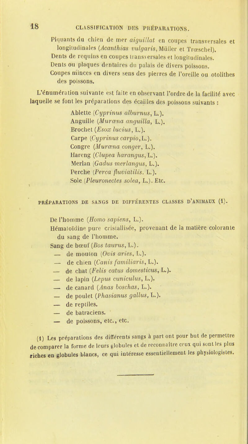 Pi(|iiaiU.s du chiRii de mer aiguillât en coupes transversales et longiUidinales {Acanthias vul(]ans,Wù\\ev et Trœscliel). Dents de requins en coupes lians\ersales ei longitudinales. Dents ou plaques dentaires du palais de divers poissons. Coupes minces en divers sens des pierres de l'oreille ou otolilhes des poissons. L'énumération suivante est faite en observant l'ordre de la facilité avec laquelle se font les préparations des écailles des poissons suivants : Ablette {Cyprinus alburnus, L.). Anguille {Murœna amjuilla, L.). Brochet {Esox lucius, L.). Carpe {Cyprinus carpio,L.). Congre {Murœna conger, L.). Hareng {Clupea harangus, L.). Merlan [Gadus rnerlangus, L.). Perche {Perça fluvialilis, L.). Sole {Pleuronectes solea, L.). Etc. PRÉPARATIONS DE SANGS DE DIFFÉRENTES CLASSES D'ANIMAUX (1). De l'homme {Homo sapiens, L.). Hémaioïdine pure cristallisée, provenant de la matière colorante du sang de l'homme. Sang de bœuf (Z?os taurus, L.). — de mouton (Ovis aries, L.). — de chien {Canis familiaris, L.). — de chat {Felis catus domesticus, L,). — de lapin {Lepus cuniculus, L.). — de canard {Anas boschas, L.). — de poulet {Phasianus gallus, L.). — de reptiles. — de batraciens. — de poissons, etc., etc. (1) Les préparations des différents sangs à part ont pour but de permettre de comparer la forme de leurs globules et de recoonaUre ceux qui sunl les plus riches en globules blancs, ce qui intéresse essentiellement les physiologistes.