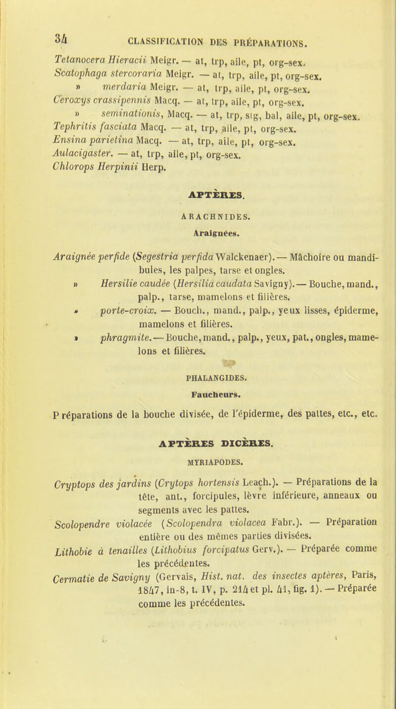 Tetanocera Hieracii Meigr. — at, trp, aile, pt, org-sex. Scatophaga stercoraria Meigr. — al, trp, aile, pt, org-sex. » merdaria Meigr, — at, trp, aile, pt, org-sex. Ceroxys crassipennis Macq. — at, trp, aile, pl, org-sex. » seminationiis, Macq. — at, trp, sig, bal, aile, pt, org-sex. Tephrîtis fasciata Macq. — at, trp, aile, pi, org-sex. Ensina parietina Macq, — at, trp, aile, pt, org-sex. Aulacigaster. — at, trp, aile,pt, org-sex. Chlorops Flerpinii Herp. APTÈRES. ARACHNIDES. Araignées. Araignée perfide {Segestria per/îdaWalckenaer). — Mâchoire ou mandi- bules, les palpes, tarse et ongles. » Hersilie caudée {Hersilia caudata Savigny). — Bouche, maud., palp., tarse, mamelons et filières. » porte-croix. — Boucli., mand., palp., yeux lisses, épiderme, mamelons et filières. » phragmite. — Bouche,mand., palp., yeux, pat.,ongles,mame- lons et filières. PHALANGIDES. FaucbeoTB. P réparations de la bouche divisée, de l'épiderme, des pattes, etc., etc. APTÈRES DIGÈRES. MYRIAPODES. Cryptops des jardins {Crytops hortensis Leaçh.). — Préparations de la tête, ant., forcipules, lèvre inférieure, anneaux ou segments avec les pattes. Scolopendre violacée {Scolopendra violacea Fabr.). — Préparation entière ou des mêmes parlies divisées. Lithobie à tenailles {Liihobius forcipatus Gerv.). — Préparée comme les précéd£utes. Cermatie de Savigny (Gervais, Hist. nat. des insectes aptères, Paris, 18Zi7, in-8, t. IV, p. 21Ziet pl. /il, fig. 1). — Préparée comme les précédentes.