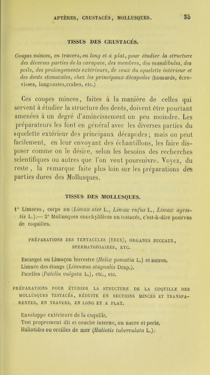 APTÈRES, CRUSTACÉS, MOLLUSQUES. 36 TISSUS DES CRUSTACÉS. Coupes minces, en travers, en long et à plat, pour étudier la structure des diverses parties de la carapace, des membres, des mandibules, des poils, des prolongements extérieurs, de ceux du squelette intérieur et des dents stomacales, chez les principaux décapodes (homards, écre- visses, langousies,crabes, elc.) Ces coupes minces, faites à la manière de celles qui servent à étudier la structure des dents, doivent être pourtant amenées à un degré d'amincissement un peu moindre. Les préparateurs les font en général avec les diverses parties du squelette extérieur des principaux décapodes ; mais on peut facilement, en leur envoyant des échantillons, les faire dis- poser comme on le désire, selon les besoins des recherches scientifiques ou autres que l'on veut poursuivre. Voyez, du reste , la remarque faite plus loin sur les préparations des parties dures des Mollusques. TISSUS DES MOLLUSQUES. 1 Limaces, corps nu (Limace aier L., Limax rufusL., Limax agres- tis L.).—2 Mollusques conciijlifèies oultslacés, c'est-à-dire pourvus de coquilles. PRÉPARATIONS DES TENTACCLES (YEBX), ORGANES BUCCAUX, SPERMATOZOAIRES, ETC. Escargot ou Limaçon terrestre [Hélix pomatia L.) et autres. Limnée des étangs {Limnœus stagnalis Drap.). Patelles {Patella vulgata L.), etc., elc. PRÉPARATIOKS POUR ÉTUDIER LA STRUCTURE DE LA COQUILLE DES MOLLUSQUES TESTACÉS, RÉDUITE EN SECTIONS MINCES ET TRANSPA- RENTES, EN TRAVERS, EN LONG ET A PLAT. Enveloppe extérieure de la coquille. Test proprement dit et couche interne, ou nacre et perle. Haliotides ou oreilles de mer {Haliotis tuberculata L.).