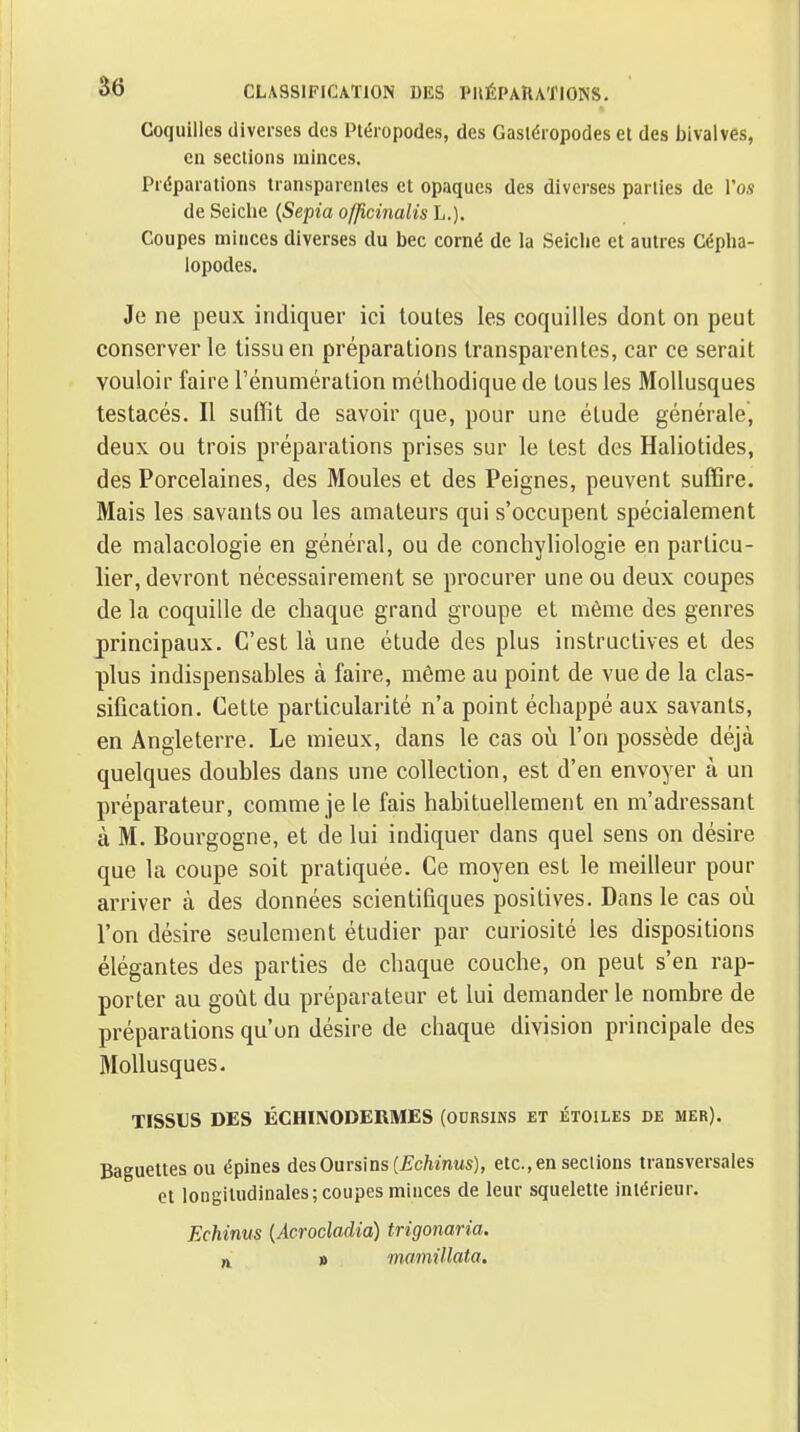 Coquilles diverses des Ptéropodes, des Gasléropodes et des bivalves, en sections minces. Préparations transparentes et opaques des diverses parties de l'os de Seiche {Sepia offlcinalis L.). Coupes minces diverses du bec corné de la Seiche et autres Cépha- lopodes. Je ne peux indiquer ici toutes les coquilles dont on peut conserver le tissu en préparations transparentes, car ce serait vouloir faire l'énumération méthodique de tous les Mollusques testacés. Il suffit de savoir que, pour une étude générale, deux ou trois préparations prises sur le test des Haliotides, des Porcelaines, des Moules et des Peignes, peuvent suffire. Mais les savants ou les amateurs qui s'occupent spécialement de malacologie en général, ou de conchyliologie en particu- lier, devront nécessairement se procurer une ou deux coupes de la coquille de chaque grand groupe et même des genres principaux. C'est là une étude des plus instructives et des plus indispensables à faire, même au point de vue de la clas- sification. Cette particularité n'a point échappé aux savants, en Angleterre. Le mieux, dans le cas où l'on possède déjà quelques doubles dans une collection, est d'en envoyer à un préparateur, comme je le fais habituellement en m'adressant à M. Bourgogne, et de lui indiquer dans quel sens on désire que la coupe soit pratiquée. Ce moyen est le meilleur pour arriver à des données scientifiques positives. Dans le cas où l'on désire seulement étudier par curiosité les dispositions élégantes des parties de chaque couche, on peut s'en rap- porter au goût du préparateur et lui demander le nombre de préparations qu'on désire de chaque division principale des Mollusques. TISSUS DES ÉCHINODERMES (OURSINS ET ÉTOILES DE mer). Baguettes ou épines des Oursins (JÇcftmMs), etc., en sections transversales et longitudinales; coupes minces de leur squelette intérieur. Echinus {Acrocladia) trigonaria. » mmiillata.