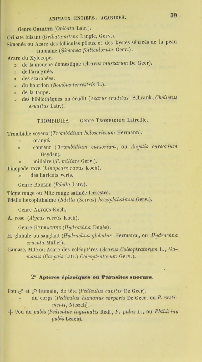 ANIMAUX ENTIERS. ACARIDES. Genre Oribate [Orihata Latr.). Orlbate luisant [Orihata nitens Langle, Gerv.). Simonée ou Acare des follicules pileux et des kystes sébacés de la peau humaine {Simonea folliculorum Gerv.). Acare du Xylocope. » de la mouche domestique {Acarus muscarum De Geer). » de l'araignée. » des scarabées. » du bourdon {Bombus terrestris L.). » de la taupe. « des bibliothèques ou érudit {Acarus eruditus Schrank, Cheilet^s eruditus Latr.). TROMBIDIES. — Genre Trombidium Latreille. Trombidie soyeux [Trombidium holosericeum Hermann). » orangé. » coureur ( Trombidium cursorium, ou Anystis cursorium Heyden). » miliaire {T. miliare Gerv.)- Linopode rave [Linopodes ravus Koch). » des haricots verts. Genre Bdelle {Bdella Latr.). Tique rouge ou Mite rouge satinée terrestre. Bdelle hexophihalme (Bdella [Scirus) hexophthalmus Gerv.). Genre Alycus Koch. A. rose {Alycus roseus Koch). Genre Hydrachne [Hydrachna Dugès). H. globule ou sanglant [Hydrachna globulus Hermann, ou Hydrachna cruenta Mûller). Gamase, Mite ou Acare des coléoptères {Acarus Coleoptratorum L., Ga- masus {Carpais Latr.) Coleoptratorum Gerv.). 2° Aptères épizoïques ou Parasites suceurs. Pou t\ P humain, de tôte {Pediculus capitis De Geer). » du corps {Pediculus humanus corporis De Geer, ou P. vesti- menti, Nitszch). + Pou du pubis [Pediculus inguinalis Redi, P. pubis L., ou Phthiriut pubis Leach).