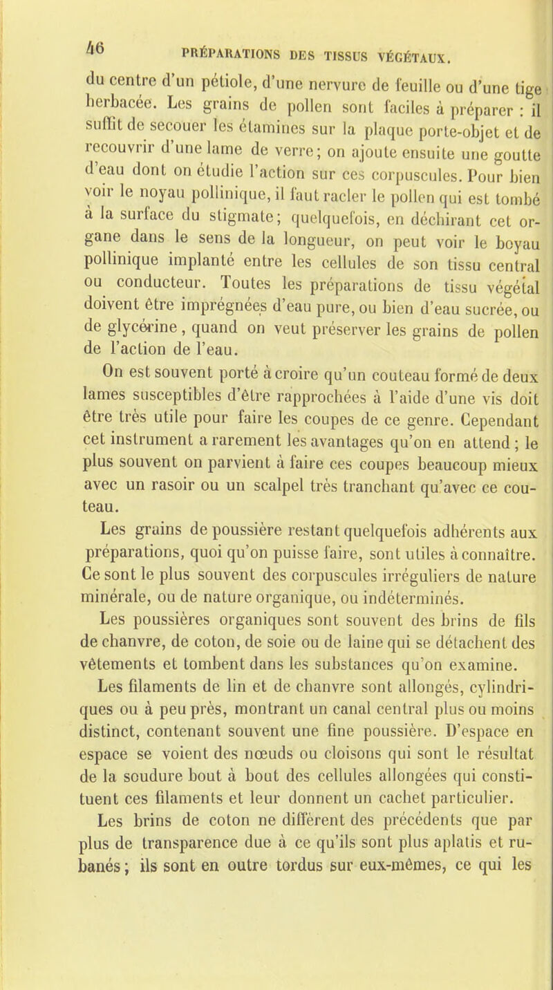 PRÉPARATIONS DES TISSUS VÉGÉTAUX. du centre d'un pétiole, d'une nervure de feuille ou d'une tige herbacée. Les grains de pollen sont faciles à préparer : il suffit de secouer les étamines sur la plaque porte-objet et de recouvrir d'une lame de verre; on ajoute ensuite une goutte d'eau dont on étudie l'action sur ces corpuscules. Pour bien voir le noyau pollinique, il faut racler le pollen qui est tombé à la surface du stigmate; quelquefois, en déchirant cet or- gane dans le sens de la longueur, on peut voir le boyau pollinique implanté entre les cellules de son tissu central ou conducteur. Toutes les préparations de tissu végétal doivent être imprégnées d'eau pure, ou bien d'eau sucrée, ou de glycérine , quand on veut préserver les grains de pollen de l'action de l'eau. On est souvent porté à croire qu'un couteau formé de deux lames susceptibles d'être rapprochées à l'aide d'une vis doit être très utile pour faire les coupes de ce genre. Cependant cet instrument a rarement les avantages qu'on en attend ; le plus souvent on parvient à faire ces coupes beaucoup mieux avec un rasoir ou un scalpel très tranchant qu'avec ce cou- teau. Les grains de poussière restant quelquefois adhérents aux préparations, quoi qu'on puisse faire, sont utiles à connaître. Ce sont le plus souvent des corpuscules irréguliers de nature minérale, ou de nature organique, ou indéterminés. Les poussières organiques sont souvent des brins de fils de chanvre, de coton, de soie ou de laine qui se détachent des vêtements et tombent dans les substances qu'on examine. Les filaments de lin et de chanvre sont allongés, cylindri- ques ou à peu près, montrant un canal central plus ou moins distinct, contenant souvent une fine poussière. D'espace en espace se voient des nœuds ou cloisons qui sont le résultat de la soudure bout à bout des cellules allongées qui consti- tuent ces filaments et leur donnent un cachet particulier. Les brins de coton ne diffèrent des précédents que par plus de transparence due à ce qu'ils sont plus aplatis et ru- banés ; ils sont en outre tordus sur eux-mêmes, ce qui les