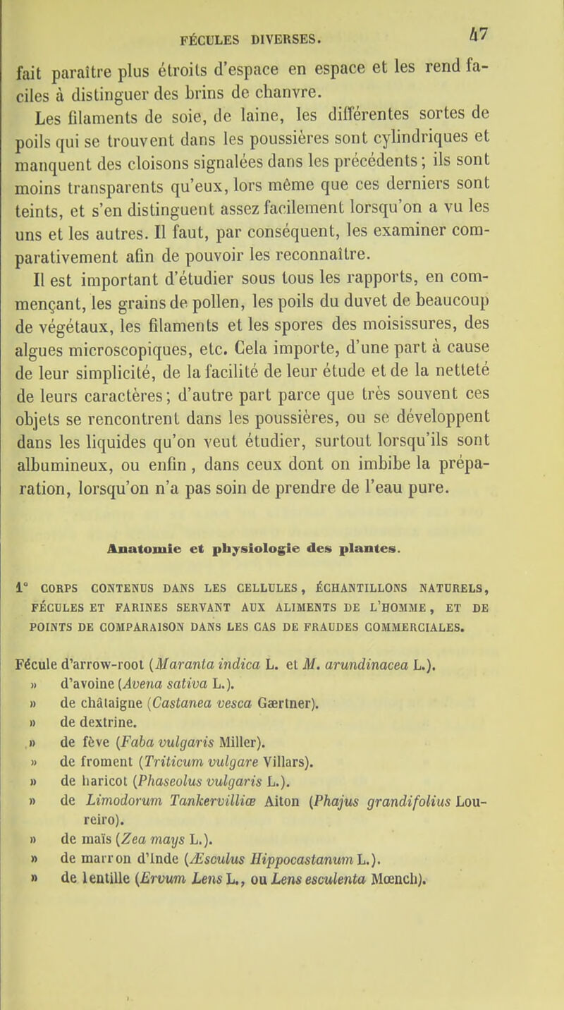 FÉCULES DIVERSES. 0' fait paraître plus étroits d'espace en espace et les rend fa- ciles à distinguer des brins de chanvre. Les filaments de soie, de laine, les dilTérentes sortes de poils qui se trouvent dans les poussières sont cylindriques et manquent des cloisons signalées dans les précédents ; ils sont moins transparents qu'eux, lors même que ces derniers sont teints, et s'en distinguent assez facilement lorsqu'on a vu les uns et les autres. Il faut, par conséquent, les examiner com- parativement afin de pouvoir les reconnaître. Il est important d'étudier sous tous les rapports, en com- mençant, les grains de pollen, les poils du duvet de beaucoup de végétaux, les filaments et les spores des moisissures, des algues microscopiques, etc. Cela importe, d'une part à cause de leur simplicité, de la facilité de leur étude et de la netteté de leurs caractères; d'autre part parce que très souvent ces objets se rencontrent dans les poussières, ou se développent dans les liquides qu'on veut étudier, surtout lorsqu'ils sont albumineux, ou enfin, dans ceux dont on imbibe la prépa- ration, lorsqu'on n'a pas soin de prendre de l'eau pure. Anatomie et physiologie des plantes. 1° CORPS CONTENUS DANS LES CELLULES, ÉCHANTILLONS NATURELS, FÉCULES ET FARINES SERVANT AUX ALIMENTS DE L'HOMME , ET DE POINTS DE COMPARAISON DANS LES CAS DE FRAUDES COMMERCIALES. Fécule d'arrow-rool {Maranta indica L. et M. arundinacea L.). » d'avoine [Avena saliva L.). » de châtaigne (Castanea vesca Gaertner). » de dextrine. » de fève {Faba vulgaris Miller). » de froment {Triticum vulgare Villars). » de haricot {Phaseolus vulgaris L.). » de Limodorum Tankervilliœ Aiton (Phajus grandifoHus Lou- reiro). » de maïs (Zea mays L.). » de marron d'Inde {jEscuIus HippocastanumL.). » de lentille (Ervum Lens h,, ou Lms esculenta Mœncli).