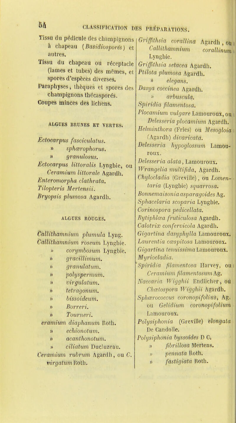 Tissu du pédicule des cli a m pi gnon s à cliapeau {Basidiosporés ) et autres. Tissu du cliapeau ou réceptacle (lames et tubes) des mômes, el spores d'espèces diverses. Paraphyses, ihèques et spores des champignons thécasporés. Coupes minces des lichens. ALGDES BRtJNES ET VERTES. Ectocarpus fasciculatus. » sphœrophorus, » granulosus. Ectocarpus littoralis Lyngbie, ou Ceramium littorale Agardh. Enteromorpha clathrata. Tilopteris Mertensii. Bryopsis plumosa Agardh. ALGDES ROUGES. Callithamniwn plumula Lyng. Callithamnium roseum Lyngbie. » corymbosum Lyngbie. » gracillimum. » granulatum. » polyspermum. » Virgulatum. » tetragonum. » bissoideum. » Borreri. » Tourneri. eramium diaphanum I\olh. » echionotum. » acanthonotum. » ciliatum Ducluzeau. Ceramium rubrum Agardh, ou C. virgatuml\olb. Agardh , ou corallinum. Griffithsia corallina Callithamnium Lyngbie. Griffithsia setacea Agardh. Ptilota plumosa Agardh. » elcgans. Dasya coccinea Agardh. » arbuscula, Spiridia filamentosa. Plocamium vulgare Lamouroux, ou Delesseria plocamium Agardh. Helminthora (Pries) ou Mesogloia : CAgardh) divaricata. Delesseria hypoglossum Lamou- roux. Delesseria aZaia, Lamouroux. Wrangelia multifida, Agardh. Chylocladia (Greville), ou Lomen- taria (Lyngbie) squarrosa. Bonnemaisonia asparagoides Ag. Sphacelaria scoparia Lyngbie. Corinospora pedicellata. Rytiphlœa fruticulosa Agardh. Calotrix confervicola Agardh. Gigartina dasyphylla Lamouroux. Laurentia cœspitosa Lamouroux. Gigartina tenuissima Lamouroux. Myriocladia. 'Spiridia filamentosa Harvey, oui Ceramium filamentosum Ag. Naccaria Wigghii Endlichcr, où Chœlospora Wigghii Agardh. Sphœrocoecus coronopifolius, Ag. ou Gelidium coronopifolium Lamouroux. Polysiphonia (Greville) elongata De Candolle. Polysiphonia byssoîdes D C. » fibrillosa Mertens. » pennata Uoth. » fastigiata Uoth.
