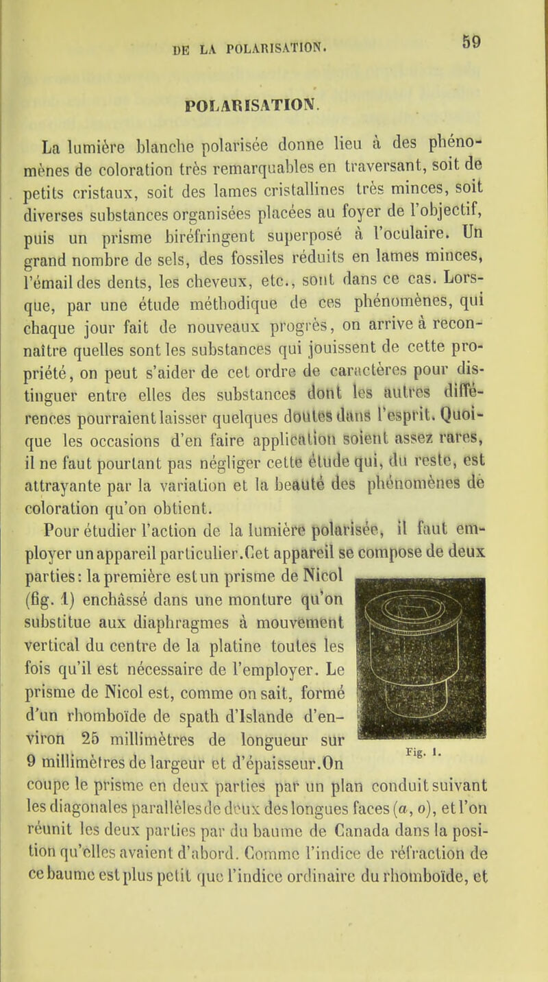 DE LA POLARISATION. POLARISATIOIV. La lumière blanche polarisée donne lieu à des phéno- mènes de coloration très remarquables en traversant, soit de petits cristaux, soit des lames cristaUines très minces, soit diverses substances organisées placées au foyer de l'objectif, puis un prisme biréfringent superposé à l'oculaire. Un grand nombre de sels, des fossiles réduits en lames minces, l'émail des dents, les cheveux, etc., sont dans ce cas. Lors- que, par une étude méthodique de ces phénomènes, qui chaque jour fait de nouveaux progrès, on arrive à recon- naître quelles sont les substances qui jouissent de cette pro- priété, on peut s'aider de cet ordre de caractères pour dis- tinguer entre elles des substances dotlt les autres diffé- rences pourraient laisser quelques doiilesdanâ l'esprit. Quoi- que les occasions d'en faire application soient assez rares, il ne faut pourtant pas négliger celte élude qui, du reste, est attrayante par la variation et la beauté des phénomènes de coloration qu'on obtient. Pour étudier l'action de la lumière polarisée, il faut em- ployer un appareil parlicuher.Cet appareil se compose de deux parties: la première estun prisme de Nicol (fig. 1) enchâssé dans une monture qu'on substitue aux diaphragmes à mouvement vertical du centre de la platine toutes les fois qu'il est nécessaire de l'employer. Le prisme de Nicol est, comme on sait, formé d'un rhomboïde de spath d'Islande d'en- viron 25 millimètres de longueur sur 9 millimètres de largeur et d'épaisseur.On coupe le prisme en deux parties par un plan conduit suivant les diagonales parallèlesde doux des longues faces {a, o), et l'on réunit les deux parties par du baume de Canada dans la posi- tion qu'elles avaient d'abord. Comme l'indice de réfraction de ce baume est plus petit que l'indice ordinaire du rhomboïde, et