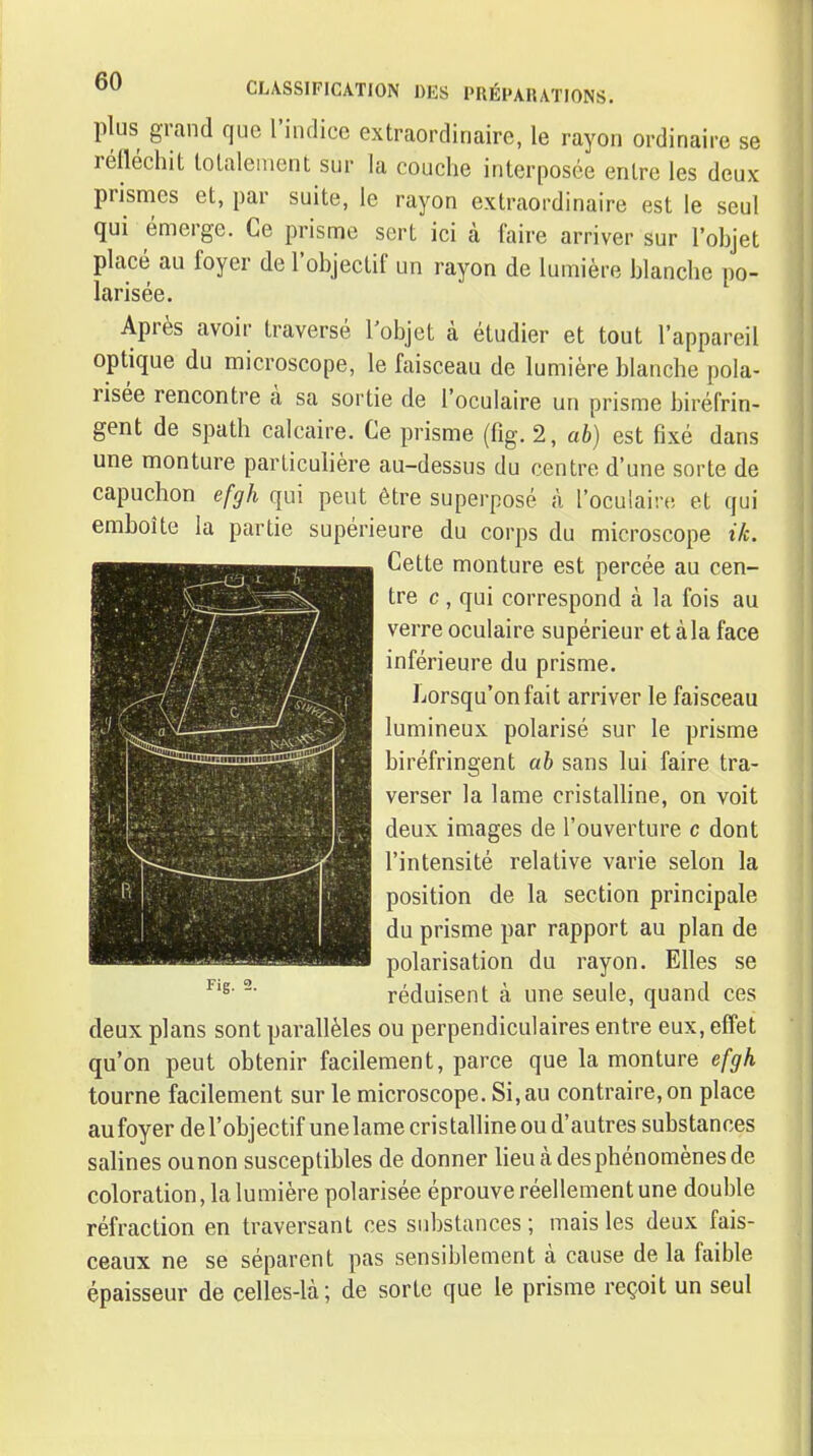 plus grand que riiidice extraordinaire, le rayon ordinaire se réfléchit totalement sur la couche interposée entre les deux prismes et, par suite, le rayon extraordinaire est le seul qui émerge. Ce prisme sert ici à faire arriver sur l'objet placé au foyer de l'objectif un rayon de lumière blanche po- larisée. Après avoir traversé l'objet à étudier et tout l'appareil optique du microscope, le faisceau de lumière blanche pola- risée rencontre à sa sortie de l'oculaire un prisme biréfrin- gent de spath calcaire. Ce prisme (%. 2, ab) est fixé dans une monture particuhère au-dessus du centre d'une sorte de capuchon efgh qui peut être superposé à l'oculaire et qui emboîte la partie supérieure du corps du microscope ik. Cette monture est percée au cen- tre c , qui correspond à la fois au verre oculaire supérieur et à la face inférieure du prisme. JiOrsqu'onfait arriver le faisceau lumineux polarisé sur le prisme biréfringent ab sans lui faire tra- verser la lame cristalline, on voit deux images de l'ouverture c dont l'intensité relative varie selon la position de la section principale du prisme par rapport au plan de polarisation du rayon. Elles se réduisent à une seule, quand ces deux plans sont parallèles ou perpendiculaires entre eux, effet qu'on peut obtenir facilement, parce que la monture efgh tourne facilement sur le microscope. Si, au contraire, on place aufoyerdel'objectifunelame cristalline ou d'autres substances salines ounon susceptibles de donner lieu à des phénomènes de coloration, la lumière polarisée éprouve réellement une double réfraction en traversant ces substances ; mais les deux fais- ceaux ne se séparent pas sensiblement à cause de la faible épaisseur de celles-là; de sorte que le prisme reçoit un seul
