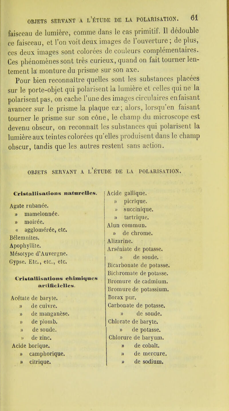 faisceau de lumière, comme dans le cas primitif. Il dédouble ce faisceau, et l'on voit deux images de l'ouverture ; de plus, ces deux images sont colorées de couleurs complémentaires. Ces phénomènes sont très curieux, quand on fait tourner len- tement la monture du prisme sur son axe. Pour bien reconnaître quelles sont les substances placées sur le porte-objet qui polarisent la lumière et celles qui ne la polarisent pas, on cache l'une des images circulaires enfaisant avancer sm* le prisme la plaque vx; alors, lorsqu'on faisant tourner le prisme sur son cône, le champ du microscope est devenu obscur, on reconnaît les substances qui polarisent la lumière aux teintes colorées qu'elles produisent dans le champ obscur, tandis que les autres restent sans action. OBJETS SERVANT A l'ÉTUDE DE LA POLARISATION. Cristallisations natarelles. Agate rnbanée. )) mamelonnée. » moirée. « agglomérée, etc. Bélemnites. Apophyllile. Mésolype d'Auvergne. Gypse. Etc., etc., etc. €ristaIlÎ!>atîons chimiques artificielles. Acétate de baryte. n de cuivre. » de manganèse. » de plomb. » de soude. » de zinc. Acide borique. » camphorlque. » citrique. Acide gallique. » picrique. M succinique. » tartrique. Alun commun. » de chrome. Alizarine. Arséniate de potasse. » de soude. Bicarbonate de potasse. Bichromate de potasse. Bromure de cadmium. Bromure de potassium. Borax pur. Carbonate de potasse. » de soude. Chlorate de baryte. » de potasse. Chlorure de baryum. » de cobalt. » de mercure. » de sodium.