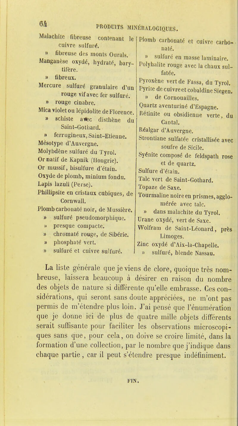 PRODUITS MINÉIULOGIQUES. Malachite fibreuse contenant le cuivre sulfuré. » fibreuse des monts Ourals. Manganèse oxydé, hydraté, bary- tifère. » fibreux. Mercure sulfuré granulaire d'un rouge vif avec fer sulfuré. » rouge cinabre. Mica violet ou lépidolite de Florence. » schiste aifec disthène du Saint-Gothard. » ferrugineux, Saint-Etienne. Mésotype d'Auvergne. Molybdène sulfuré du Tyrol. Or natif de Kapnik (Hongrie). Or mussif, bisulfure d'étain. Oxyde de plomb, minium fondu. Lapis lazuli (Perse). Phillipsite en cristaux cubiques, de Cornwall. Plombcarbouaté noir, de Mussière. » sulfuré pseudomorphiquc. » presque compacte. » chromaté rouge, de Sibérie. » phosphaté vert. » sulfuré et cuivre sulfuré. Plomb carbonalé et cuivre carbo- naté. » sulfuré en masse laminaire. Polyhalite rouge avec la chaux sul- fatée. Pyroxène vert de Passa, du Tyrol. Pyrite decuivreetcobaldineSiegen. » de Cornouailles. Quartz aventuriné d'Espagne. Rétinite ou obsidienne verte, du Cantal. Réalgar d'Auvergne. Strontiane sulfatée cristallisée avec soufre de Sicile. Syénite composé de feldspath rose et de quartz. Sulfure d'éiain. Talc vert de Saint-Gothard. Topaze de Saxe. Tourmaline noire en prismes, agglo- mérée avec talc. » dans malachite du Tyrol. Urane oxydé, vert de Saxe. Wolfram de Saint-Léonard, près Limoges. Zinc oxydé d'Aix-la-Chapelle. » sulfuré, blende Nassau. La liste générale que je viens de clore, quoique très nom- breuse, laissera beaucoup à désirer en raison du nombre des objets de nature si différente qu'elle embrasse. Ces con- sidérations, qui seront sans doute appréciées, ne m'ont pas permis de m'étendre plus loin. J'ai pensé que l'énumération que je donne ici de plus de quatre mille objets différents serait suffisante pour faciliter les observations microscopi- ques sans que, pour cela, on doive se croire limité, dans la formation d'une collection, par le nombre que j'indique dans chaque partie, car il peut s'étendre presque indéfiniment. FIN.