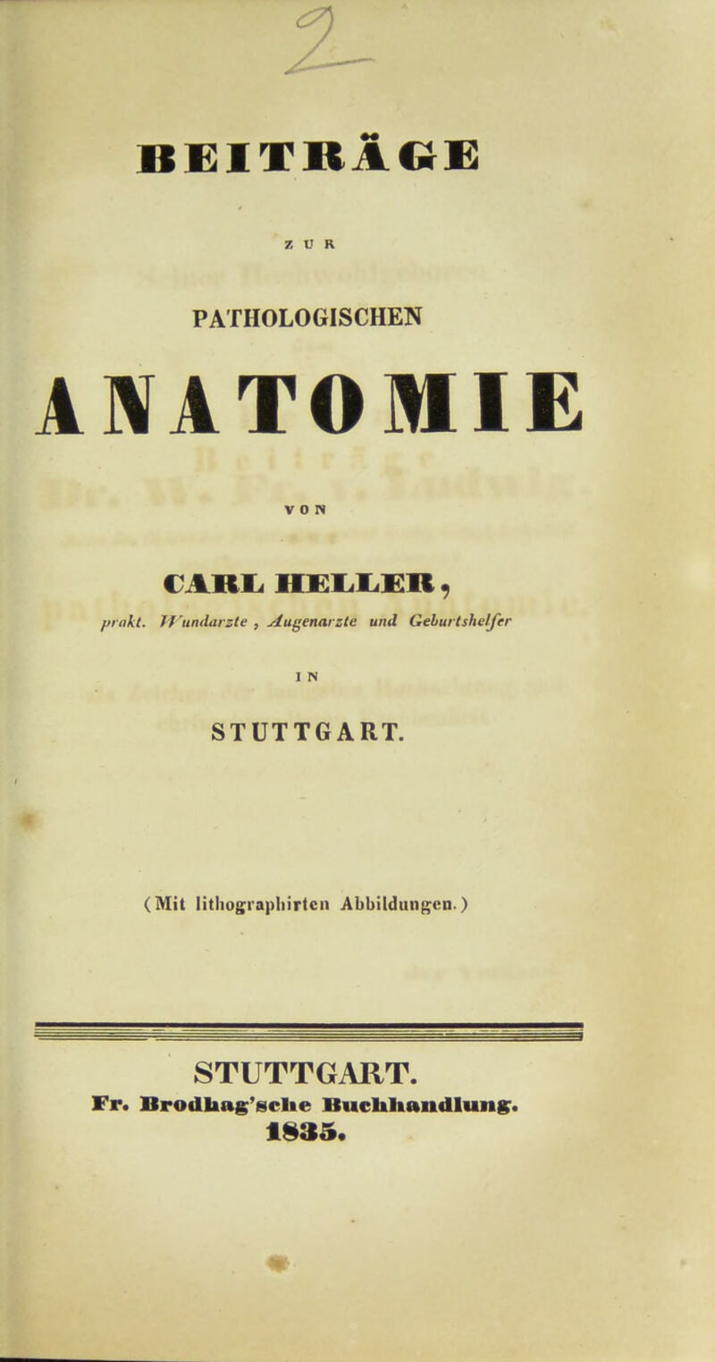 ZUR PATHOLOGISCHEN ANATOMIE VON CARL HELLER, präkt. H'undarzte , Augenarzte und Geburtshelfer I N STUTTGART. (Mit lithographirtcn Abbildungen ) STUTTGART. Fr. Brodhag'sche Buchhandlung. 1985.