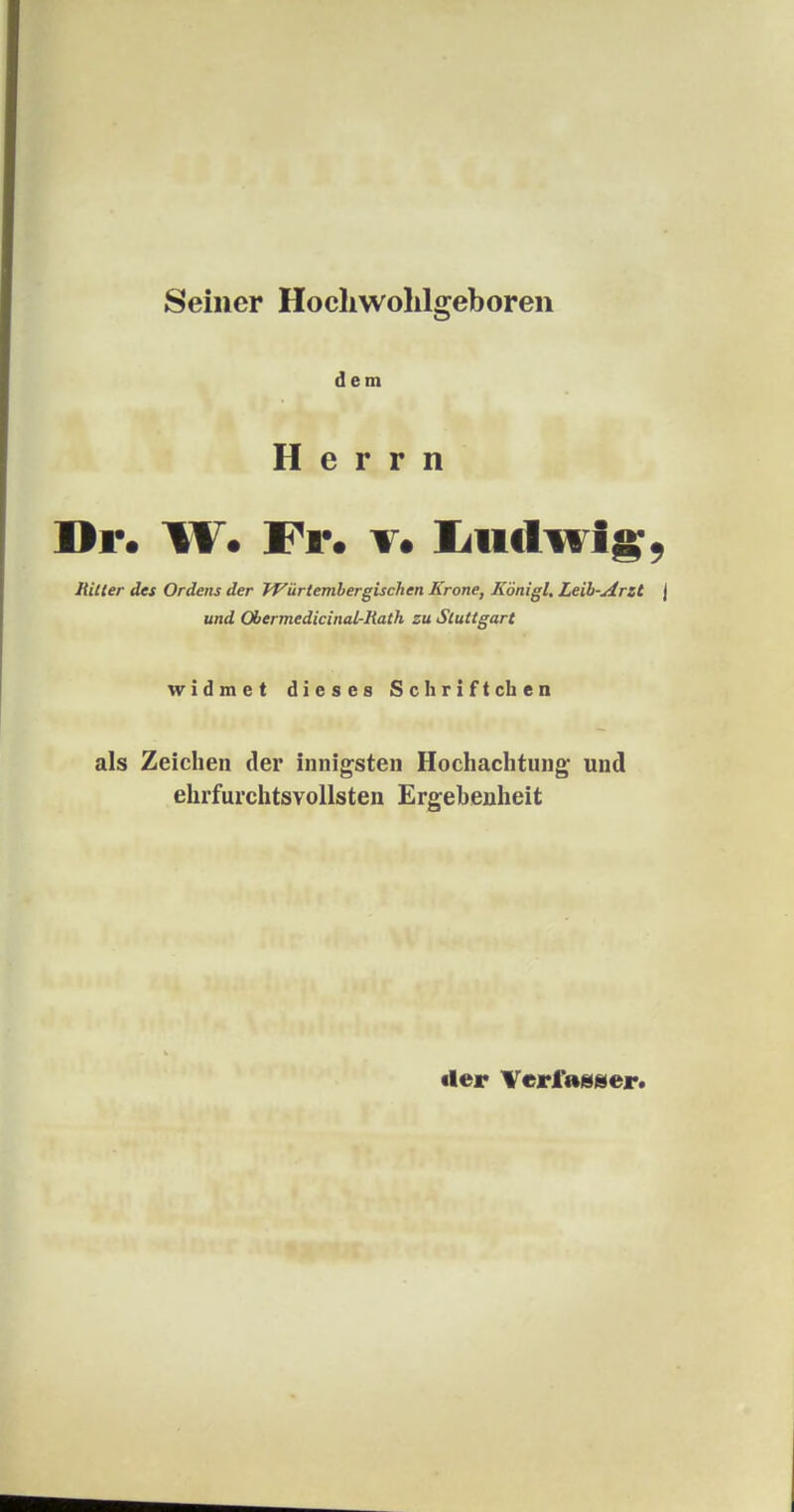 Seiner Hochwohlgeboren dem Herrn Dr. W* Fr. v. Iiiidwig, Ritter des Ordens der JVürtembergischen Krone, Königl, Leib-Arzt J und Ohermedicinal-Rath zu Stuttgart widmet dieses Schriftchen als Zeichen der innigsten Hochachtung und ehrfurchtsvollsten Ergebenheit