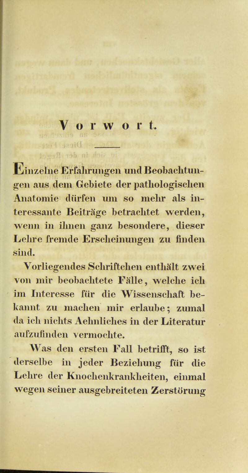 Einzelne Erfahrungen und Beobachtun- gen aus dem Gebiete der pathologischen Anatomie dürfen um so mehr als in- teressante Beiträge betrachtet werden, wenn in ihnen ganz besondere, dieser Lehre fremde Erscheinungen zu finden sind. Vorliegendes Schriftchen enthält zwei von mir beobachtete Fälle, welche ich im Interesse für die Wissenschaft be- kannt zu machen mir erlaube; zumal da ich nichts Aehnliches in der Literatur aufzufinden vermochte. Was den ersten Fall betrifft, so ist derselbe in jeder Beziehung für die Lehre der Knochenkrankheiten, einmal wegen seiner ausgebreiteten Zerstörung