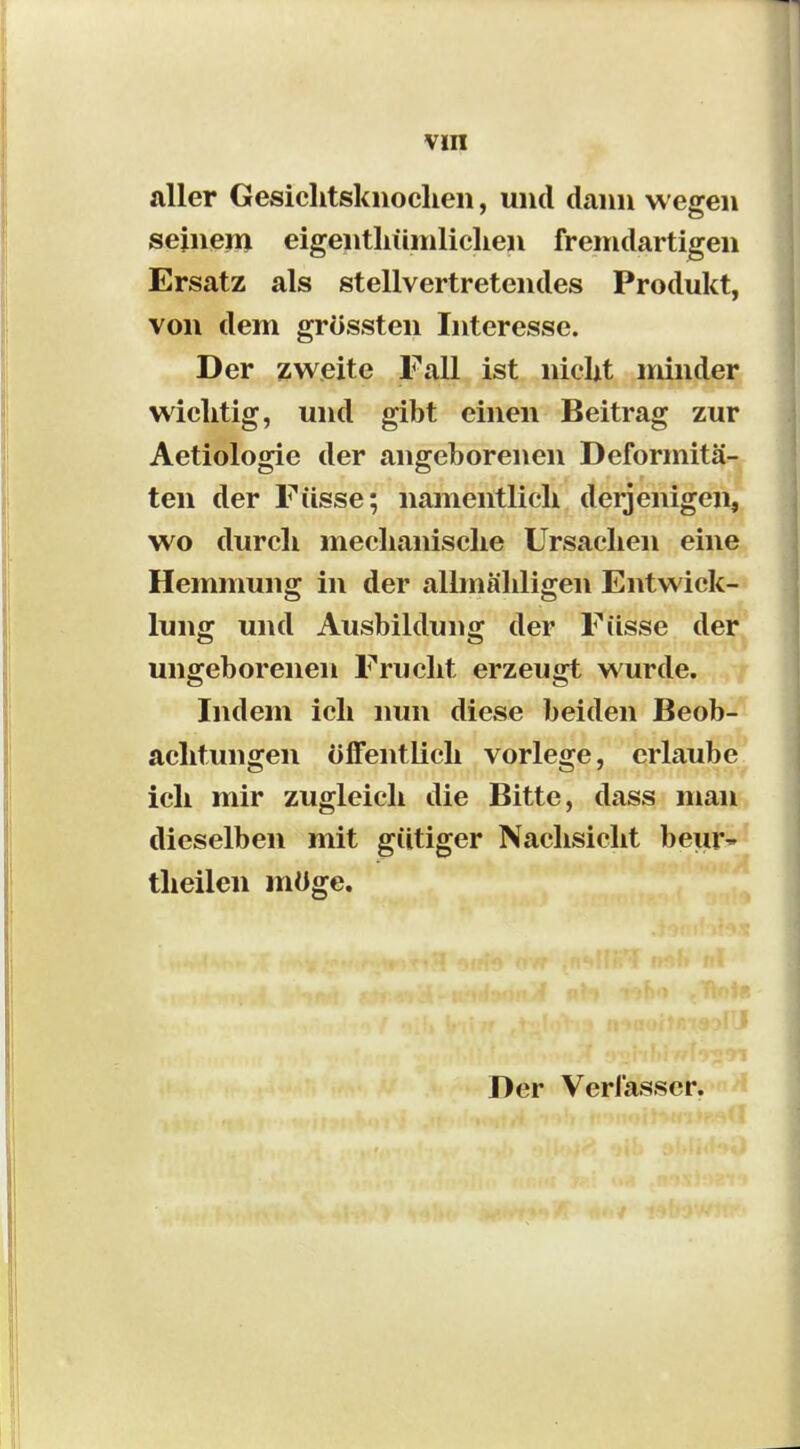 aller Gesichtsknochen, und dann wegen sejnem eigentliümliclien fremdartigen Ersatz als stellvertretendes Produkt, von dem grössten Interesse. Der zweite Fall ist nicht minder wiclitig, und gibt einen Beitrag zur Aetiologie der angeborenen Deformitä- ten der Füsse; namentlich derjenigen, wo durch mechanische Ursachen eine Hemmung in der allmähligen Entwick- lung und Ausbildung der Füsse der ungeborenen Frucht erzeugt wurde. Indem ich nun diese beiden Beob- achtungen öffentlich vorlege, erlaube ich mir zugleich die Bitte, dass man dieselben mit gütiger Nachsicht beur~ theilen möge.