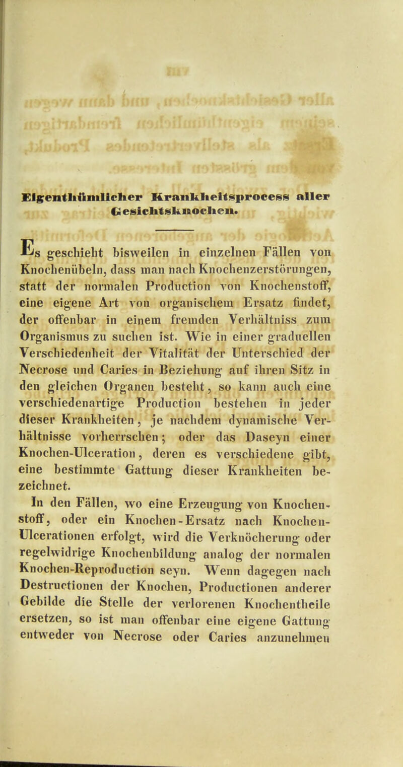 Elgentliftiiilicher Hranklieltsi>roeess aller G esiclitsliMOclieu. Es geschieht hisweilen in einzelnen Fällen von Knochenübeln, dass man nach Knochenzerstörungen, statt der normalen Production von Knochenstoff, eine eigene Art von organischein Ersatz findet, der offenbar in einem fremden Verhältniss zum Organismus zu suchen ist. Wie in einer graduellen Verschiedenheit der Vitalität der Unterschied der Necrose und Caries in Beziehung auf ihren Sitz in den gleichen Organen besteht, so kann auch eine verschiedenartige Production bestehen in jeder dieser Krankheiten , je nachdem dynamische Ver- hältnisse vorherrschen; oder das Daseyn einer Knochen-Ulceration, deren es verschiedene gibt, eine bestimmte Gattung dieser Krankheiten be- zeichnet. In den Fällen, wo eine Erzeugung von Knochen- stoff, oder ein Knochen-Ersatz nach Knochen- Ulcerationen erfolgt, wird die Verknöcherung oder regelwidrige Knochenbildung analog der normalen Knochen-Reproduction seyn. Wenn dagegen nach Destructionen der Knochen, Productionen anderer Gebilde die Stelle der verlorenen Knochentheile ersetzen, so ist man offenbar eine eigene Gattung entweder von Necrose oder Caries anzunehmen