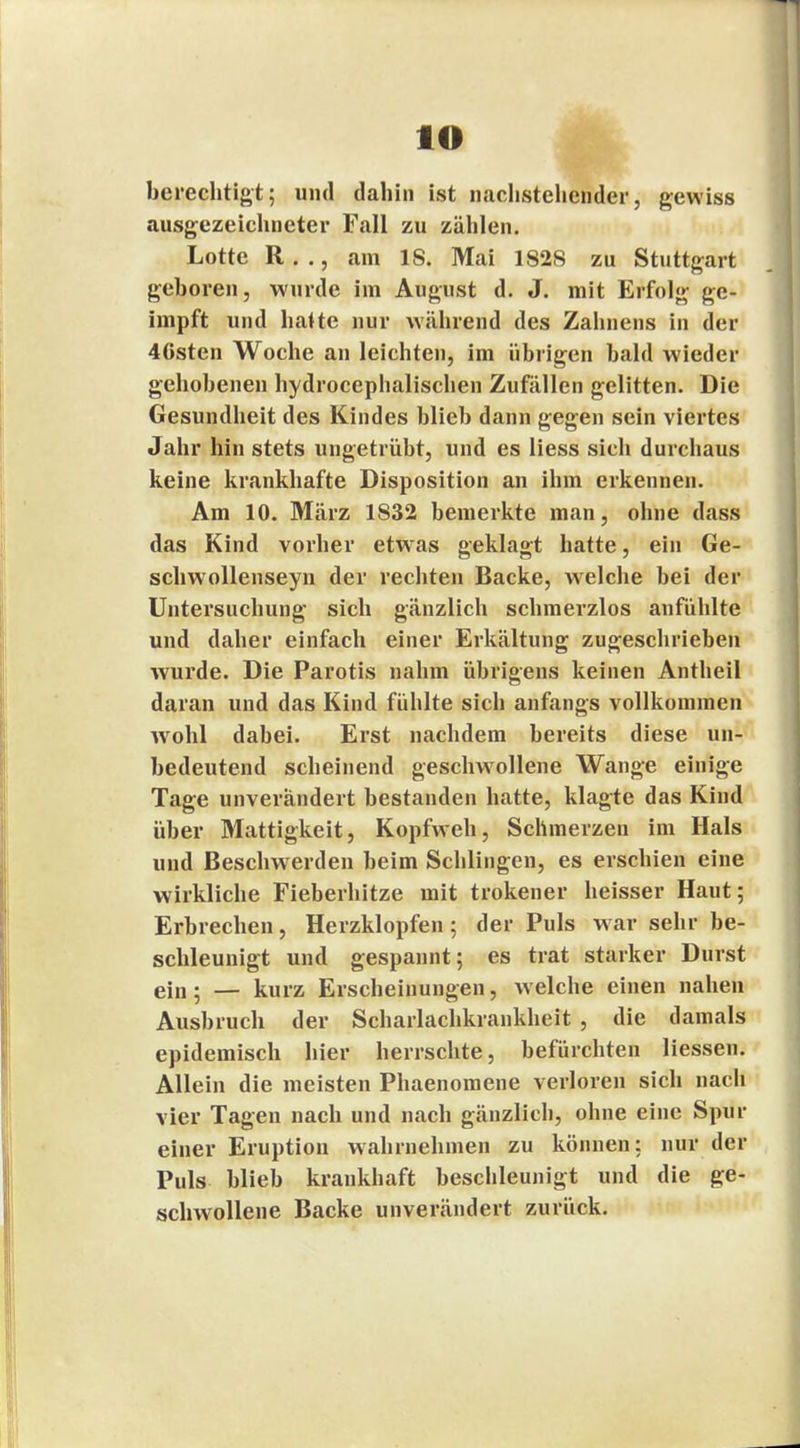 lO berechtigt; und dahin ist nachstehender, gewiss ausgezeichneter Fall zu zählen. Lotte R. ., am 18. Mai 1828 zu Stuttgart geboren, wurde im August d. J. mit Erfolg ge- impft und halte nur während des Zahnens in der 4Gsten Woche an leichten, im übrigen bald wieder gehobenen hydrocephalischen Zufällen gelitten. Die Gesundheit des Kindes blieb dann gegen sein viertes Jahr hin stets ungetrübt, und es Hess sich durchaus keine krankhafte Disposition an ihm erkennen. Am 10. März 1S32 bemerkte man, ohne dass das Kind vorher etwas geklagt hatte, ein Ge- schwollenseyn der rechten Backe, welche bei der Untersuchung sich gänzlich schmerzlos anfühlte und daher einfach einer Erkältung zugeschrieben wurde. Die Parotis nahm übrigens keinen Antheil daran und das Kind fühlte sich anfangs vollkommen wrohl dabei. Erst nachdem bereits diese un- bedeutend scheinend geschwollene Wange einige Tage unverändert bestanden hatte, klagte das Kind über Mattigkeit, Kopfweh, Schmerzen im Hals und Beschwerden beim Schlingen, es erschien eine wirkliche Fieberhitze mit trokener heisser Haut; Erbrechen, Herzklopfen; der Puls w ar sehr be- schleunigt und gespannt; es trat starker Durst ein . — kurz Erscheinungen, welche einen nahen Ausbruch der Scharlachkrankheit , die damals epidemisch hier herrschte, befürchten Hessen. Allein die meisten Phaenomene verloren sich nach vier Tagen nach und nach gänzlich, ohne eine Spur einer Eruption wahrnehmen zu können; nur der Puls blieb krankhaft beschleunigt und die ge- schwollene Backe unverändert zurück.