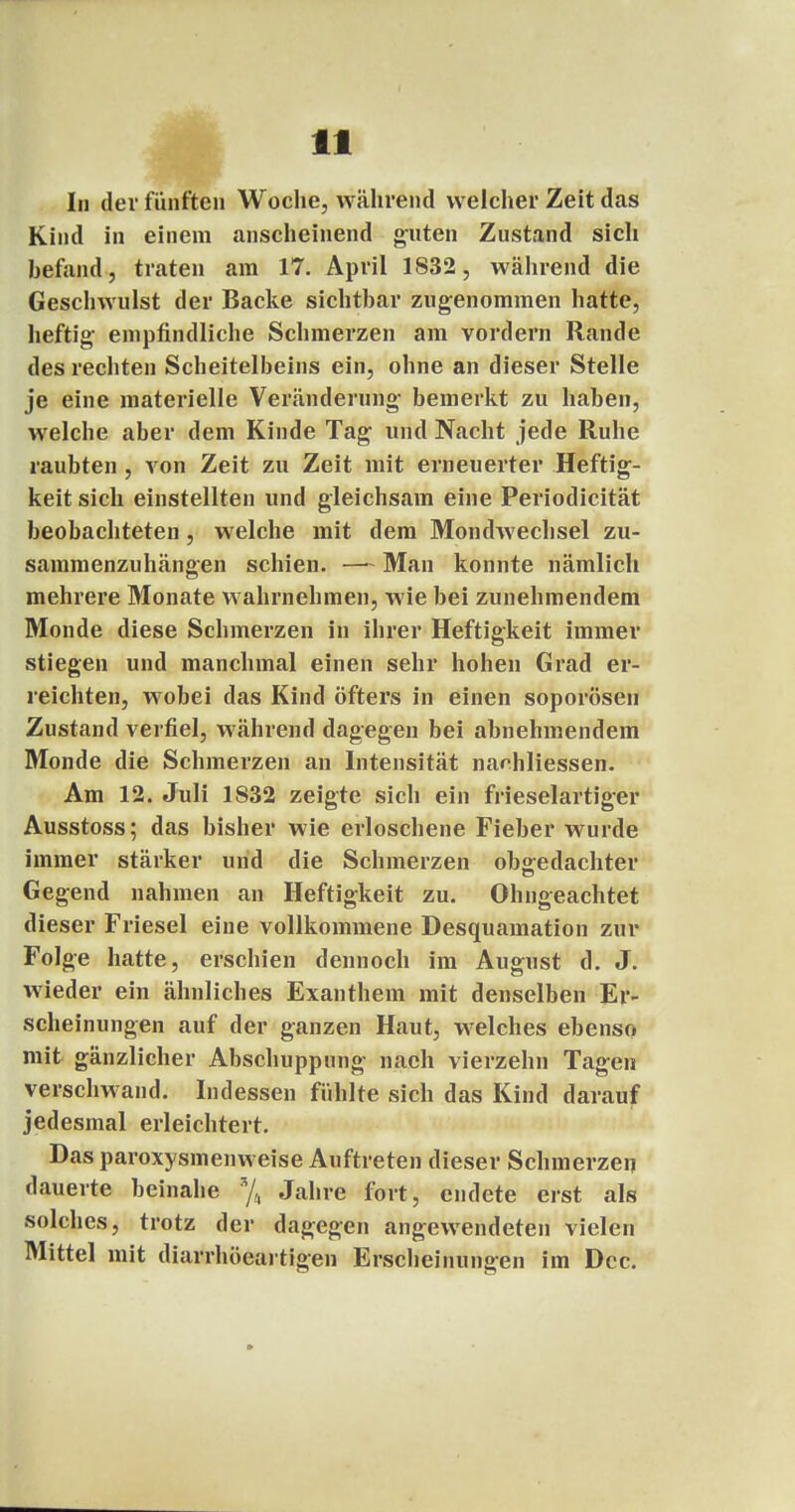 In der fünften Woche, während welcher Zeit das Kind in einem anscheinend guten Zustand sich befand, traten am 17. April 1S32, während die Geschwulst der Backe sichtbar zugenommen hatte, heftig empfindliche Schmerzen am vordem Rande des rechten Scheitelbeins ein, ohne an dieser Stelle je eine materielle Veränderung bemerkt zu haben, welche aber dem Kinde Tag und Nacht jede Ruhe raubten, von Zeit zu Zeit mit erneuerter Heftig- keit sich einstellten und gleichsam eine Periodicität beobachteten, welche mit dem Mondwechsel zu- sammenzuhängen schien. —~ Man konnte nämlich mehrere Monate wahrnehmen, wie bei zunehmendem Monde diese Schmerzen in ihrer Heftigkeit immer stiegen und manchmal einen sehr hohen Grad er- reichten, wobei das Kind öfters in einen soporösen Zustand verfiel, während dagegen bei abnehmendem Monde die Schmerzen an Intensität narhliessen. Am 12. Juli 1S32 zeigte sich ein frieselartiger Ausstoss; das bisher wie erloschene Fieber wurde immer stärker und die Schmerzen ob°:edachter Gegend nahmen an Heftigkeit zu. Ohngeachtet dieser Friesel eine vollkommene Desquamation zur Folge hatte, erschien dennoch im August d. J. wieder ein ähnliches Exanthem mit denselben Er- scheinungen auf der ganzen Haut, welches ebenso mit gänzlicher Abschuppung nach vierzehn Tagen verschwand. Indessen fühlte sich das Kind darauf jedesmal erleichtert. Das paroxysmenweise Auftreten dieser Schmerzen dauerte beinahe % Jahre fort, endete erst als solches, trotz der dagegen angewendeten vielen Mittel mit diarrhöeartigen Erscheinungen im Dcc.