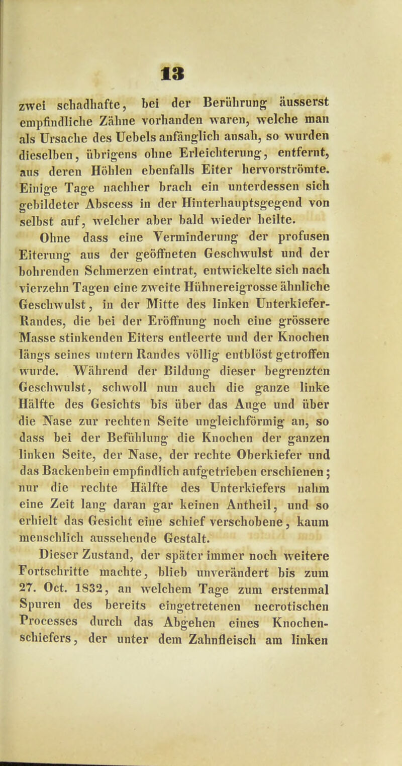 zwei schadhafte, hei der Berührung äusserst empfindliche Zähne vorhanden waren, welche man als Ursache des Uebels anfänglich ansah, so wurden dieselben, übrigens ohne Erleichterung, entfernt, aus deren Höhlen ebenfalls Eiter hervorströmte. Einige Tajre nachher brach ein unterdessen sich gebildeter Abscess in der Hinterhauptsgegend von selbst auf, welcher aber bald wieder heilte. Ohne dass eine Verminderung der profusen Eiterung aus der geöffneten Geschwulst und der bohrenden Schmerzen eintrat, entwickelte sich nach vierzehn Tagen eine zweite Hühnereigrosse ähnliche Geschwulst, in der Mitte des linken Unterkiefer- Randes, die bei der Eröffnung noch eine grössere Masse stinkenden Eiters entleerte und der Knochen längs seines untern Randes völlig entblöst getroffen wurde. Während der Bildung dieser begrenzten Geschwulst, schwoll nun auch die ganze linke Hälfte des Gesichts bis über das Auge und über die Nase zur rechten Seite ungleichförmig an, so dass bei der Befühlung die Knochen der ganzen linken Seite, der Nase, der rechte Oberkiefer und das Backenbein empfindlich aufgetrieben erschienen; nur die rechte Hälfte des Unterkiefers nahm eine Zeit lang daran gar keinen Antheil, und so erhielt das Gesicht eine schief verschobene, kaum menschlich aussehende Gestalt. Dieser Zustand, der später immer noch weitere Fortschritte machte, blieb unverändert bis zum 27. Oct. 1S32, an welchem Tage zum erstenmal Spuren des bereits eingetretenen necrotischen Proccsses durch das Abgehen eines Knochen- schiefers, der unter dem Zahnfleisch am linken