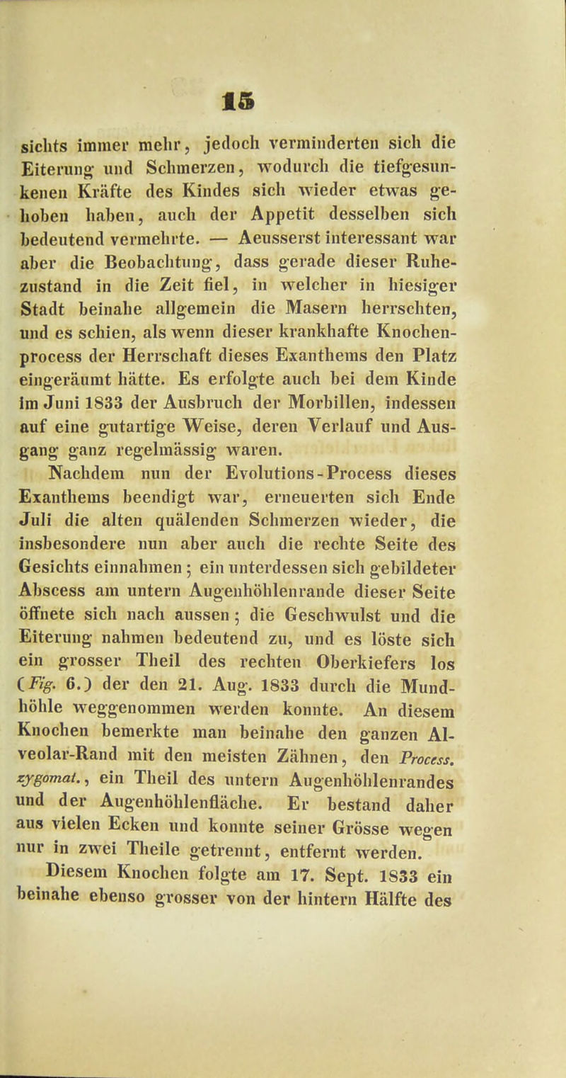sichts iminei' mehr, jedoch verminderten sich die Eiterung; und Schmerzen, wodurch die tiefgesun- kenen Kräfte des Kindes sich wieder etwas ge- hoben haben, auch der Appetit desselben sich bedeutend vermehrte. — Aeusserst interessant war aber die Beobachtung-, dass gerade dieser Ruhe- zustand in die Zeit fiel, in welcher in hiesiger Stadt beinahe allgemein die Masern herrschten, und es schien, als wenn dieser krankhafte Knochen- process der Herrschaft dieses Exanthems den Platz eingeräumt hätte. Es erfolgte auch bei dem Kinde im Juni 1833 der Ausbruch der Morbillen, indessen auf eine gutartige Weise, deren Verlauf und Aus- gang ganz regelmässig waren. Nachdem nun der Evolutions-Process dieses Exanthems beendigt war, erneuerten sich Ende Juli die alten quälenden Schmerzen wieder, die insbesondere nun aber auch die rechte Seite des Gesichts einnahmen ; ein unterdessen sich gebildeter Abscess am untern Augenhöhlenrande dieser Seite öffnete sich nach aussen ; die Geschwulst und die Eiterung nahmen bedeutend zu, und es löste sich ein grosser Theil des rechten Oberkiefers los (Fig. 6.) der den 21. Aug. 1833 durch die Mund- höhle weggenommen werden konnte. An diesem Knochen bemerkte man beinahe den ganzen Al- veolar-Rand mit den meisten Zähnen, den Process. zygomat., ein Theil des untern Augenhöhlenrandes und der Augenhöhlenfläche. Er bestand daher aus vielen Ecken und konnte seiner Grösse wegen nur in zwei Theile getrennt, entfernt werden. Diesem Knochen folgte am 17. Sept. 1S33 ein beinahe ebenso grosser von der hintern Hälfte des