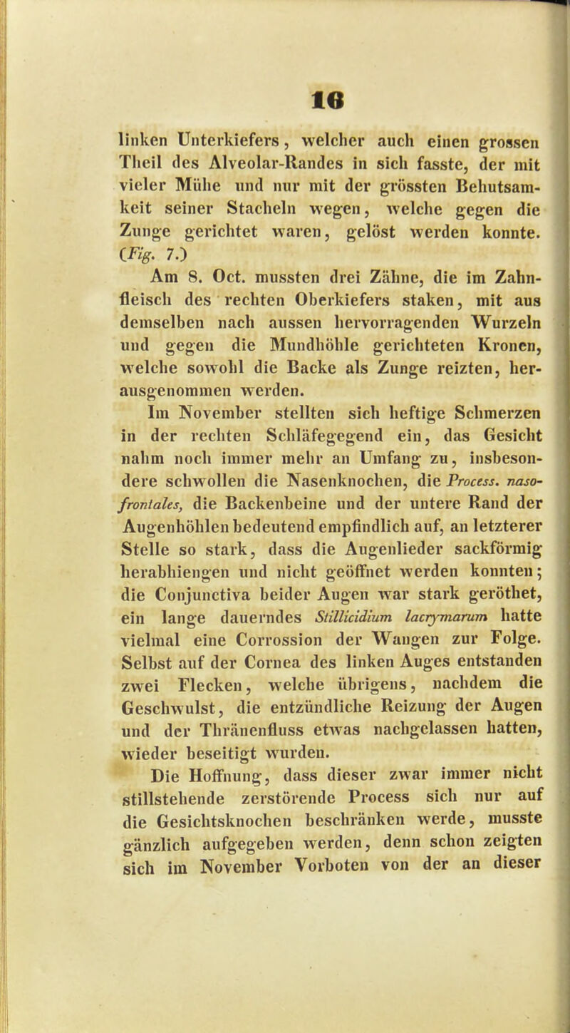 linken Unterkiefers, welcher auch einen grossen Theil des Alveolar-Randes in sich fasste, der mit vieler Mühe und nur mit der grössten Behutsam- keit seiner Stacheln wegen, welche gegen die Zunge gerichtet waren, gelöst werden konnte. (Fig. 7.) Am 8. Oct. mussten drei Zähne, die im Zahn- fleisch des rechten Oberkiefers staken, mit «aus demselben nach aussen hervorragenden Wurzeln und gegen die Mundhöhle gerichteten Kronen, welche sowohl die Backe als Zunge reizten, her- ausgenommen werden. Im November stellten sich heftige Schmerzen in der rechten Schläfegegend ein, das Gesicht nahm noch immer mehr an Umfang zu, insbeson- dere schwollen die Nasenknochen, die Process. naso- froniahs, die Backenbeine und der untere Rand der Augenhöhlen bedeutend empfindlich auf, an letzterer Stelle so stark, dass die Augenlieder sackförmig herabhiengen und nicht geöffnet werden konnten; die Conjunctiva beider Augen war stark geröthet, ein lange dauerndes Süllicidium laayviarum hatte vielmal eine Corrossion der Wangen zur Folge. Selbst auf der Cornea des linken Auges entstanden zwei Flecken, welche übrigens, nachdem die Geschwulst, die entzündliche Reizung der Augen und der Thränenfluss etwas nachgelassen hatten, wieder beseitigt wurden. Die Hoffnung, dass dieser zwar immer nicht stillstehende zerstörende Process sich nur auf die Gesichtsknochen beschränken werde, musste gänzlich aufgegeben werden, denn schon zeigten sich im November Vorboten von der an dieser