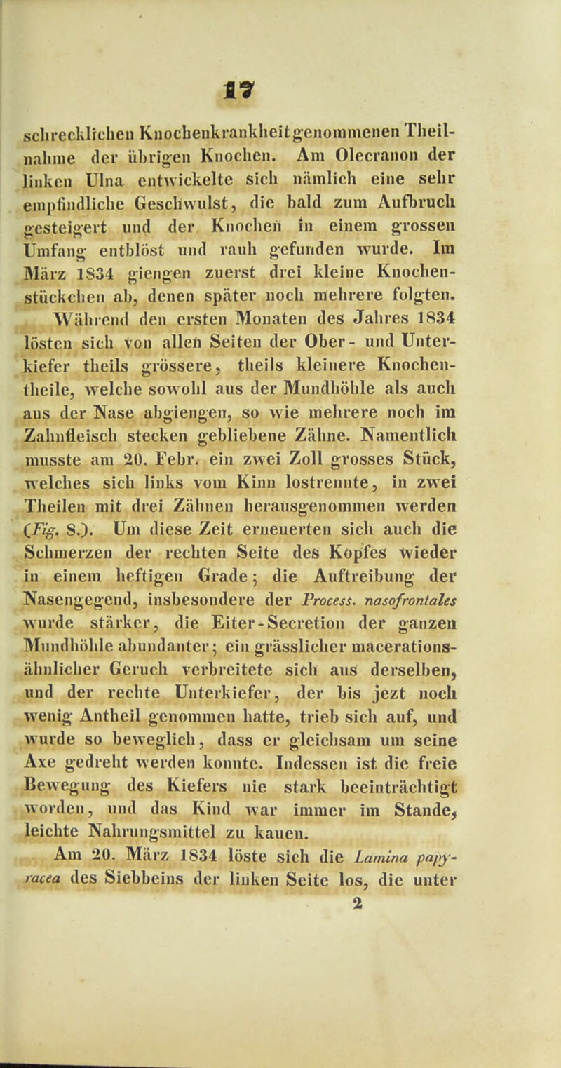 t7 schrecklichen Knochenkrankheit genommenen Theil- nahme der übrigen Knochen. Am Olecranon der linken Ulna entwickelte sich nämlich eine sehr empfindliclie Geschwulst, die bald zum Aufbruch gesteigert und der Knochen in einem grossen Umfang entblöst und rauh gefunden wurde. Im März 1S34 giengen zuerst drei kleine Knochen- stückchen ab, denen später noch mehrere folgten. Während den ersten Monaten des Jahres 1834 lösten sich von allen Seiten der Ober- und Unter- kiefer theils grössere, theils kleinere Knochen- theile, welche sowohl aus der Mundhöhle als auch aus der Nase abgiengen, so wie mehrere noch im Zahnfleisch stecken gebliebene Zähne. Namentlich musste am 20. Febr. ein zwei Zoll grosses Stück, welches sich links vom Kinn lostrennte, in zwTei Theilen mit drei Zähnen herausgenommen werden CFig. S.). Um diese Zeit erneuerten sich auch die Schmerzen der rechten Seite des Kopfes wieder in einem heftigen Grade; die Auftreibung der Nasengegend, insbesondere der Process. nasofrontales wurde stärker, die Eiter-Secretion der ganzen Mundhöhle abundanter; ein grässlicher macerations- ähnlicher Geruch verbreitete sich aus derselben, und der rechte Unterkiefer, der bis jezt noch wenig Antheil genommen hatte, trieb sich auf, und wurde so beweglich, dass er gleichsam um seine Axe gedreht werden konnte. Indessen ist die freie Bewegung des Kiefers nie stark beeinträchtigt worden, und das Kind war immer im Stande, leichte Nahrungsmittel zu kauen. Am 20. März 1834 löste sich d ie Lamina pa/>y - mcea des Siebbeins der linken Seite los, die unter 2