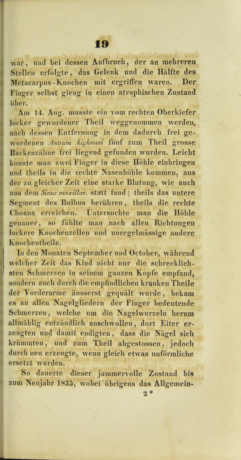 war, und bei dessen Aufbruch, der an mehreren Stellen erfolgte, das Gelenk und die Hälfte des Metacarpus- Knochen mit ergriffen waren. Der Finger selbst gieng in einen atrophischen Zustand über. Am 14. Aug. musste ein vom rechten Oberkiefer locker gewordener Theil weggenommen werden, nach dessen Entfernung in dem dadurch frei ge- wordenen Animm highmori fünf zum Theil grosse Backenzähne frei liegend gefunden wurden. Leicht konnte mau zwei Finger in diese Höhle einbringen und theils in die rechte Nasenhöhle kommen, aus der zu gleicher Zeit eine starke Blutung, wie auch aus dem Sinus maxillar. statt fand ; theils das untere Segment des Bulbus berühren, theils die rechte Choana erreichen. Untersuchte man die Höhle genauer, so fühlte man nach allen Richtungen lockere Knochenzellen und unregelmässige andere Knochentheile. In den Monaten September und October, während welcher Zeit das Kind nicht nur die schrecklich- sten Schmerzen in seinem ganzen Kopfe empfand, sondern auch durch die empfindlichen kranken Theile der Vorderarme äusserst gequält wurde, bekam es an allen Nagelgliedern der Finger bedeutende Schmerzen, welche um die Nagelwurzeln herum allmählig entzündlich anschwollen, dort Eiter er- zeugten und damit endigten, dass die Nägel sich krüminten, und zum Theil abgestossen, jedoch durch neu erzeugte, wenn gleich etwas unförmliche ersetzt wurden. So dauerte dieser jammervolle Zustand bis zum Neujahr 1835, wobei übrigens das Allgemein- 2*