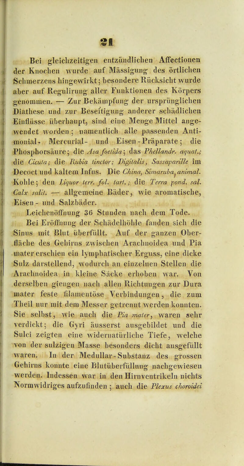 31 Bei gleichzeitigen entzündlichen Affectionen der Knochen wurde auf Mässigung des örtlichen Schmerzens hingewirkt; besondere Rücksicht wurde aber auf Regulirung aller Funktionen des Körpers genommen. — Zur Bekämpfung der ursprünglichen Diathese und zur Beseitigung anderer schädlichen Einflüsse überhaupt, sind eine Menge Mittel ange- wendet worden; namentlich alle passenden Anti- monial- Mercurial- und Eisen - Präparate; die Phosphorsäure; die Asa foeiida\ das Phellandr. äqual.; die Cicula; die Ibibia iinclor; Digitalis, Sassaparille im Decoct und kaltem Infus. Die China, Simaruba^animal. Kohle; den Liquor ierr. fol. tarl.; die Terra pond. sal. Calx salii. — allgemeine Bäder, wie aromatische, Eisen - und Salzbäder. Leichenöffnung 36 Stunden nach dem Tode. Bei Eröffnung der Schädelhöhle fanden sich die Sinus mit Blut überfüllt. Auf der ganzen Ober- fläche des Gehirns zwischen Arachnoidea und Pia mater erschien ein lymphatischer Erguss, eine dicke Sulz darstellend, wodurch an einzelnen Stellen die Arachnoidea in kleine Säcke erhoben war. Von derselben giengen nach allen Richtungen zur Dura mater feste filamentöse Verbindungen, die zum Theil nur mit dem Messer getrennt werden konnten. Sie selbst, wie auch die Pia maier, waren sehr verdickt; die Gyri äusserst ausgebildet und die Sulci zeigten eine widernatürliche Tiefe, welche von der sulzigen Masse besonders dicht ausgefüllt waren. In der Medullär-Substanz des grossen Gehirns konnte eine Blutüberfüllung nachgewiesen werden. Indessen war in den Hirnventrikeln nichts Normwidriges aufzufinden ; auch die Plexus choroidei