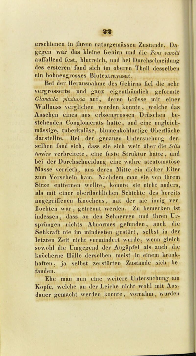 8« erschienen in ihrem naturgemässen Zustande. Da- gegen war das kleine Gehirn und die Pom varolii auffallend fest, blutreich, und hei Durchschneidung des ersteren fand sich im oberen Theil desselben ein bohnengrosses Blutextravasat. Bei der Herausnahme des Gehirns fiel die sehr vergrösserte und ganz eigenthümlich geformte Glandula pituitaria auf, deren Grösse mit einer Wallnuss verglichen werden konnte, welche das Ansehen eines aus erbsengrossen Drüschen be- stehenden Conglomerats hatte, und eine ungleich- inässige, tuberkulöse, blumenkohlartige Oberfläche darstellte. Bei der genauen Untersuchung der- selben fand sich, dass sie sich weit über die Sclla turcica verbreitete, eine feste Struktur hatte , und bei der Durchschneidung eine wahre steatomatöse Masse yerrieth, aus deren Mitte ein dicker Eiter zum Vorschein kam. Nachdem man sie von ihrem Sitze entfernen wollte, konnte sie nicht anders, als mit einer oberflächlichen Schichte des bereits angegriffenen Knochens, mit der sie innig ver- flochten war, getrennt werden. Zu bemerken ist indessen, dass an den Sehnerven und ihren Ur- sprüngen nichts Abnormes gefunden, auch die Sehkraft nie im mindesten gestört, selbst in der letzten Zeit nicht vermindert wurde, wenn gleich sowohl die Umgegend der Augäpfel als auch die knöcherne Hülle derselben meist in einem krank- haften , ja selbst zerstörten Zustande sich be- fanden. Ehe man nun eine weitere Untersuchung am Kopfe, welche an der Leiche nicht wohl mit Aus- dauer gemacht werden konnte, vornahm, wurden