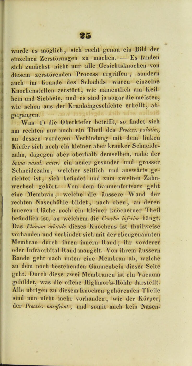 £5 wurde es möglich, sich recht genau ein Bild der einzelnen Zerstörungen zu machen. — Es fanden sich zunächst nicht nur alle Gesichtsknochen von diesem zerstörenden Process ergriffen , sondern auch im Grunde des Schädels waren einzelne Knochenstellen zerstört, wie namentlich am Keil- hein und Siehhein, und es sind ja sogar die meisten, wie schon aus der Krankengeschichte erhellt, ab- gegangen. Was 1) die Oberkiefer betrifft, so findet sich am rechten nur noch ein Theil des Process. palatin., an dessen vorderen Verbindung mit dem linken Kiefer sich noch ein kleiner aber kranker Schneide- zahn, dagegen aber oberhalb demselben, nahe der Syina nasal, anitr. ein neuer gesunder und grosser Schneidezahn, welcher seitlich und auswärts ge- richtet ist, sich befindet und zum zweiten Zahn- wechsel gehört. Von dem Gaumenfortsatz geht eine Membran, welche die äussere Wand der rechten Nasenhöhle bildet, nach oben, an deren inneren Fläche noch ein kleiner knöcherner Theil befindlich ist, an welchem die Concha inferior hängt. Das Planum orbitale dieses Knochens ist theilweise vorhanden und verbindet sich mit der ebengenannten Membran durch ihren innern Rand; Ihr vorderer oder Infraorbital-Rand mangelt. Von ihrem äussern Rande geht nach unten eine Membran ab, welche zu dem noch bestehenden Gaumenbein dieser Seite geht. Durch diese zwei Membranen ist ein Vacuum gebildet, was die offene Highmor's-Höhle darstellt. Alle übrigen zu diesem Knochen gehörenden Theile sind nun nicht mehr vorhanden, wie der Körper, der Process. nasofront., und somit auch kein Nasen-