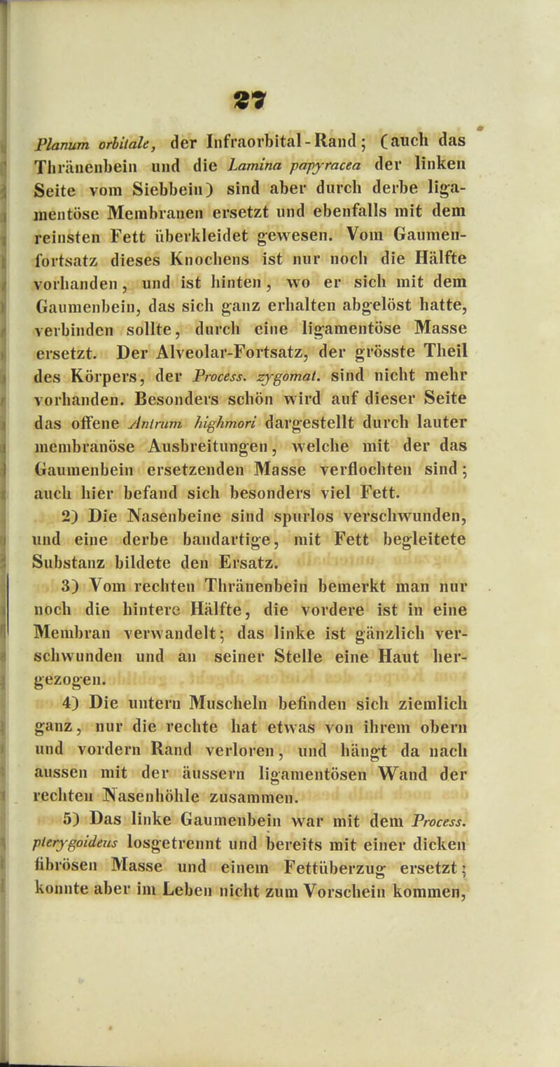 Planum orbitale, der Iiifraorbital - Rand ; (auch das Thränenbein und die Lamina papyracea der linken Seite vom Siebbein) sind aber durch derbe l%a> mentöse Membranen ersetzt und ebenfalls mit dem reinsten Fett überkleidet gewesen. Vom Gaumen- fortsatz dieses Knochens ist nur noch die Hälfte vorhanden, und ist hinten, wo er sich mit dem Gaumenbein, das sich ganz erhalten abgelöst hatte, verbinden sollte, durch eine ligamentöse Masse ersetzt. Der AIveolar-Fortsatz, der grösste Theil des Körpers, der Process. zygomat. sind nicht mehr vorhanden. Besonders schön wird auf dieser Seite das offene Antmm highmori dargestellt durch lauter membranöse Ausbreitungen, Avelche mit der das Gaumenbein ersetzenden Masse verflochten sind; auch hier befand sich besonders viel Fett. 2) Die Nasenbeine sind spurlos verschwunden, und eine derbe bandartige, mit Fett begleitete Substanz bildete den Ersatz. 3) Vom rechten Thränenbein bemerkt man nur noch die hintere Hälfte, die vordere ist in eine Membran verwandelt; das linke ist gänzlich ver- schwunden und an seiner Stelle eine Haut her- gezogen. 4) Die untern Muscheln befinden sich ziemlich ganz, nur die rechte hat etwas von ihrem obern und vordem Rand verloren, und hängt da nach aussen mit der äussern ligamentösen Wand der rechten Nasenhöhle zusammen. 5) Das linke Gaumenbein war mit dem Process. pterygoideus losgetrennt und bereits mit einer dicken fib rösen Masse und einem Fettüberzug ersetzt 5 konnte aber im Leben nicht zum Vorschein kommen,