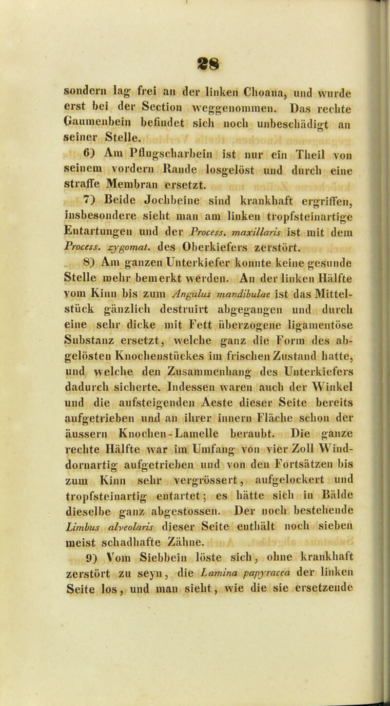 2H sondern lag frei an der linken Choana, und wurde erst bei der Section weggenommen. Das rechte Gaumenbein befindet sich noch unbeschädigt an seiner Stelle. 6) Am Pflugscharbein ist nur ein Theil von seinem vordem Rande losgelöst und durch eine straffe Membran ersetzt. 7) Beide Jochbeine sind krankhaft ergriffen, insbesondere sieht man am linken tropfsteinartige Entartungen und der Process. maxillaris ist mit dem Process. zygomat. des Oberkiefers zerstört. 8) Am ganzen Unterkiefer konnte keine gesunde Stelle mehr bemerkt werden. An der linken Hälfte vom Kinn bis zum Angulus mandibulae ist das Mittel- stück gänzlich destruirt abgegangen und durch eine sehr dicke mit Fett überzogene ligamentöse Substanz ersetzt, welche ganz die Form des ab- gelösten Knochenstückes im frischen Zustand hatte, und welche den Zusammenhang des Unterkiefers dadurch sicherte. Indessen waren auch der Winkel und die aufsteigenden Aeste dieser Seite bereits aufgetrieben und an ihrer innern Fläche schon der äussern Knochen-Lamelle beraubt. Die ganze rechte Hälfte Avar im Umfang von vier Zoll Wind- dornartig aufgetrieben und von den Fortsätzen bis zum Kinn sehr vergrössert, aufgelockert und tropfsteinartig entartet; es hätte sich in Bälde dieselbe ganz abgestossen. Der noch bestehende Limbus alveolaris dieser Seite enthält noch sieben meist schadhafte Zähne. 9) Vom Siebbein löste sich, ohne krankhaft zerstört zu seyn, die Lamina papyracea der linken Seite los, und man sieht, wie die sie ersetzende