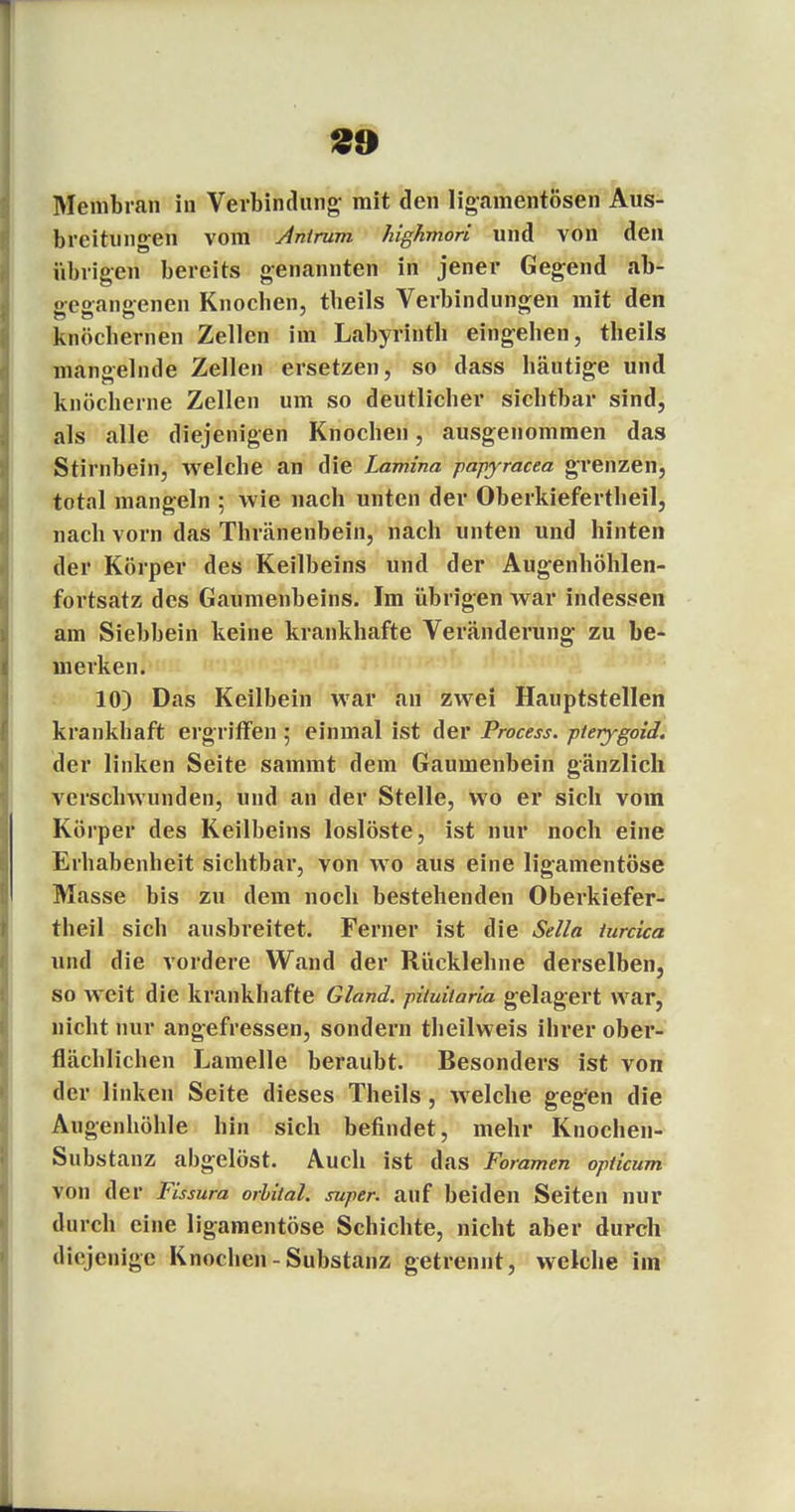 Membran in Verbindung mit den ligamentösen Aus- breitungen vom Anirum highmori und von den übrigen bereits genannten in jener Gegend ab- gegangenen Knochen, tbeils Verbindungen mit den knöchernen Zellen im Labyrinth eingehen, theils mangelnde Zellen ersetzen, so dass häutige und knöcherne Zellen um so deutlicher sichtbar sind, als alle diejenigen Knochen, ausgenommen das Stirnbein, welche an die Lamina papyracea grenzen, total mangeln ; wie nach unten der Oberkiefertheil, nach vorn das Thränenbein, nach unten und hinten der Körper des Keilbeins und der Augenhöhlen- fortsatz des Gaumenbeins. Im übrigen war indessen am Siebbein keine krankhafte Veränderung zu be- merken. 10) Das Keilbein war an zwei Hauptstellen krankhaft ergriffen ; einmal ist der Process. pterygoid. der linken Seite sainmt dem Gaumenbein gänzlich verschwunden, und an der Stelle, wo er sich vom Körper des Keilbeins loslöste, ist nur noch eine Erhabenheit sichtbar, von wo aus eine ligamentöse Masse bis zu dem noch bestehenden Oberkiefer- theil sich ausbreitet. Ferner ist die Sella iurcka und die vordere Wand der Rücklehne derselben, so weit die krankhafte Gland. pituitaria gelagert war, nicht nur angefressen, sondern theilweis ihrer ober- flächlichen Lamelle beraubt. Besonders ist von der linken Seite dieses Theils, welche gegen die Augenhöhle hin sich befindet, mehr Knochen- Substanz abgelöst. Auch ist das Foramen opiicum von der Yissura orbital, super, auf beiden Seiten nur durch eine ligamentöse Schichte, nicht aber durch diejenige Knochen - Substanz getrennt, welche im