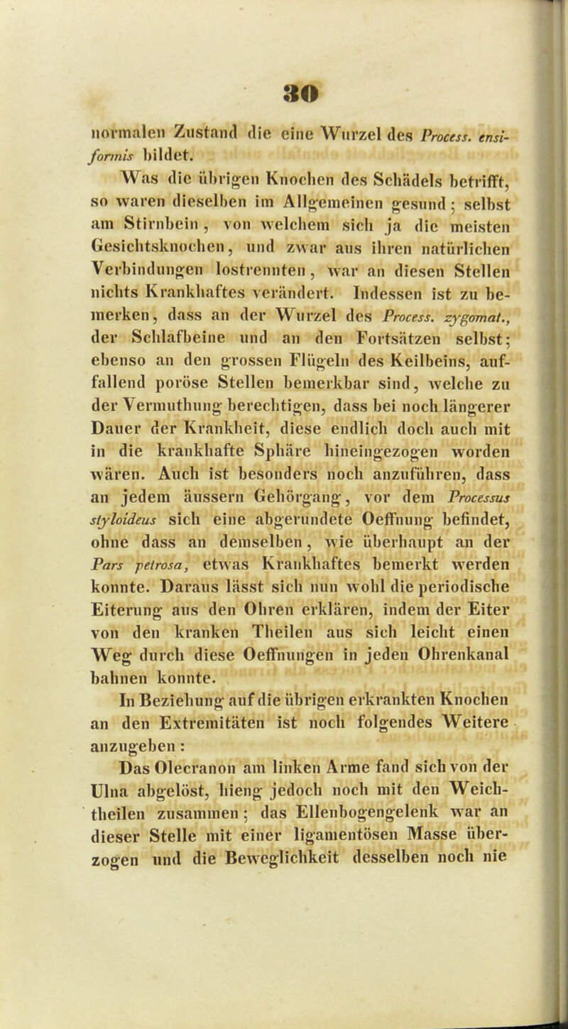 normalen Zustand die eine Wurzel des Process. ensi- formis bildet. Was die übrigen Knocben des Schädels betrifft, so waren dieselben im Allgemeinen gesund; selbst am Stirnbein , von welchem sich ja die meisten Gesichtsknochen, und zwar aus ihren natürlichen Verbindungen lostrennten, war an diesen Stellen nichts Krankhaftes verändert. Indessen ist zu be- merken, dass an der Wurzel des Process. zygomat., der Schlafbeine und an den Fortsätzen selbst; ebenso an den grossen Flügeln des Keilbeins, auf- fallend poröse Stellen bemerkbar sind, welche zu der Vermuthung berechtigen, dass bei noch längerer Dauer der Krankheit, diese endlich doch auch mit in die krankhafte Sphäre hineingezogen worden wären. Auch ist besonders noch anzuführen, dass an jedem äussern Gehörgang, vor dem Processus siyloideus sich eine abgerundete Oeffnung befindet, ohne dass an demselben, wie überhaupt an der Pars peirosa, etwas Krankhaftes bemerkt werden konnte. Daraus lässt sich nun wohl die periodische Eiterung aus den Ohren erklären, indem der Eiter von den kranken Theilen aus sich leicht einen Weg durch diese Oeffnungen in jeden Ohrenkanal bahnen konnte. In Beziehung auf die übrigen erkrankten Knochen an den Extremitäten ist noch folgendes Weitere anzugeben: DasOlecranon am linken Arme fand sich von der Ulna abgelöst, hieng jedoch noch mit den Weich- theilen zusammen; das Ellenbogengelenk war an dieser Stelle mit einer ligamentösen Masse über- zogen und die Beweglichkeit desselben noch nie