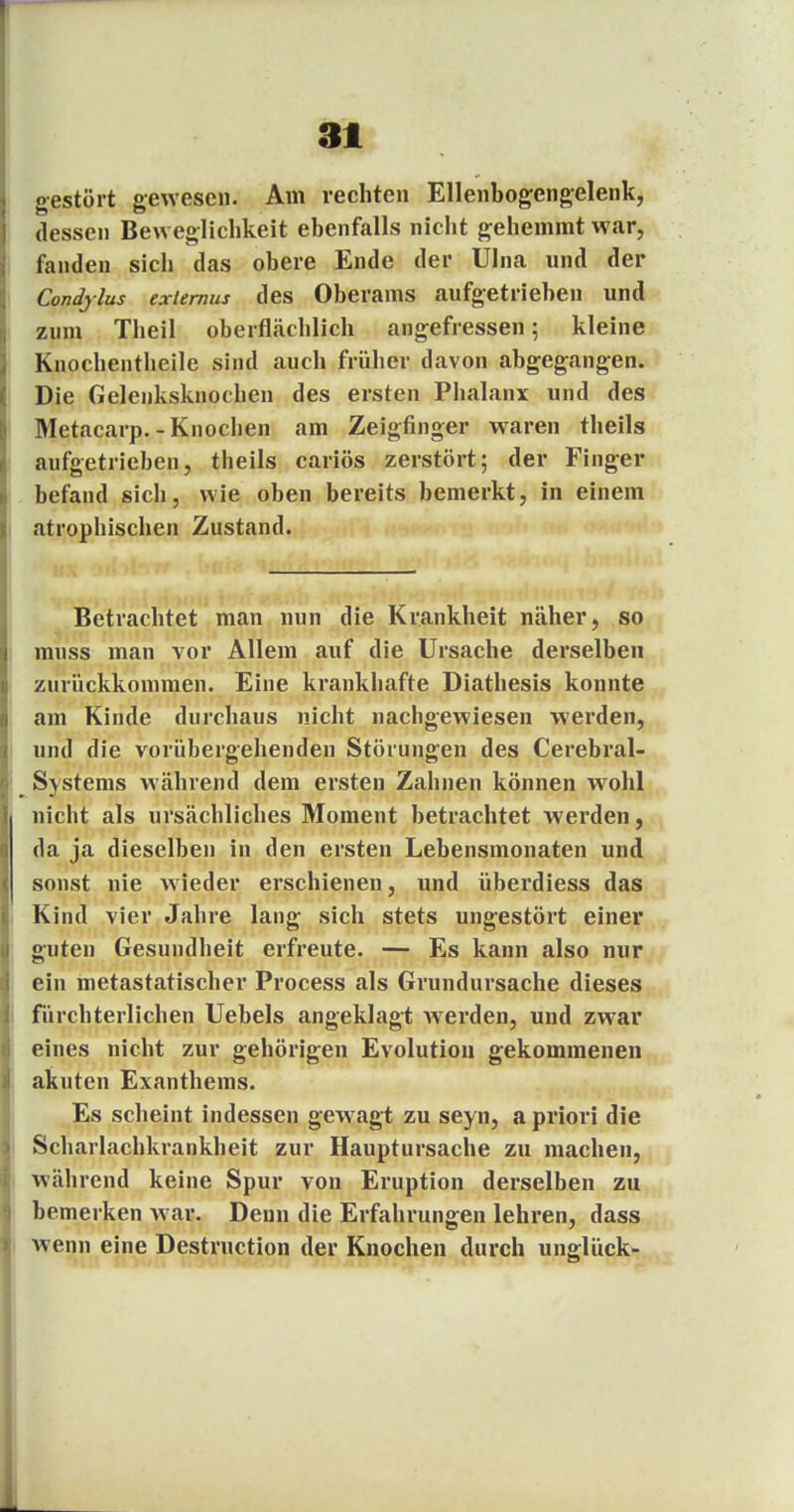 gestört gewesen. Am rechten Ellenbogengelenk, dessen Beweglichkeit ebenfalls nicht gehemmt war, fanden sich das obere Ende der Ulna und der Conäylus exiemus des Oberams aufgetrieben und zum Theil oberflächlich angefressen; kleine Knochentheile sind auch früher davon abgegangen. Die Gelenksknochen des ersten Phalanx und des Metacarp. -Knochen am Zeigfinger waren theils aufgetrieben, theils cariös zerstört; der Finger befand sich, wie oben bereits bemerkt, in einem atrophischen Zustand. Betrachtet man nun die Krankheit näher, so inuss man vor Allem auf die Ursache derselben zurückkommen. Eine krankhafte Diathesis konnte am Kinde durchaus nicht nachgewiesen werden, und die vorübergehenden Störungen des Cerebral- Systems während dem ersten Zahnen können wohl nicht als ursächliches Moment betrachtet werden, da ja dieselben in den ersten Lebensmonaten und sonst nie wieder erschienen, und überdiess das Kind vier Jahre lang sich stets ungestört einer guten Gesundheit erfreute. — Es kann also nur ein metastatischer Process als Grundursache dieses fürchterlichen Uebels angeklagt Averden, und zwar eines nicht zur gehörigen Evolution gekommenen akuten Exanthems. Es scheint indessen gewagt zu seyn, a priori die Scharlachkrankheit zur Hauptursache zu machen, während keine Spur von Eruption derselben zu bemerken war. Denn die Erfahrungen lehren, dass wenn eine Destruction der Knochen durch Unglück-
