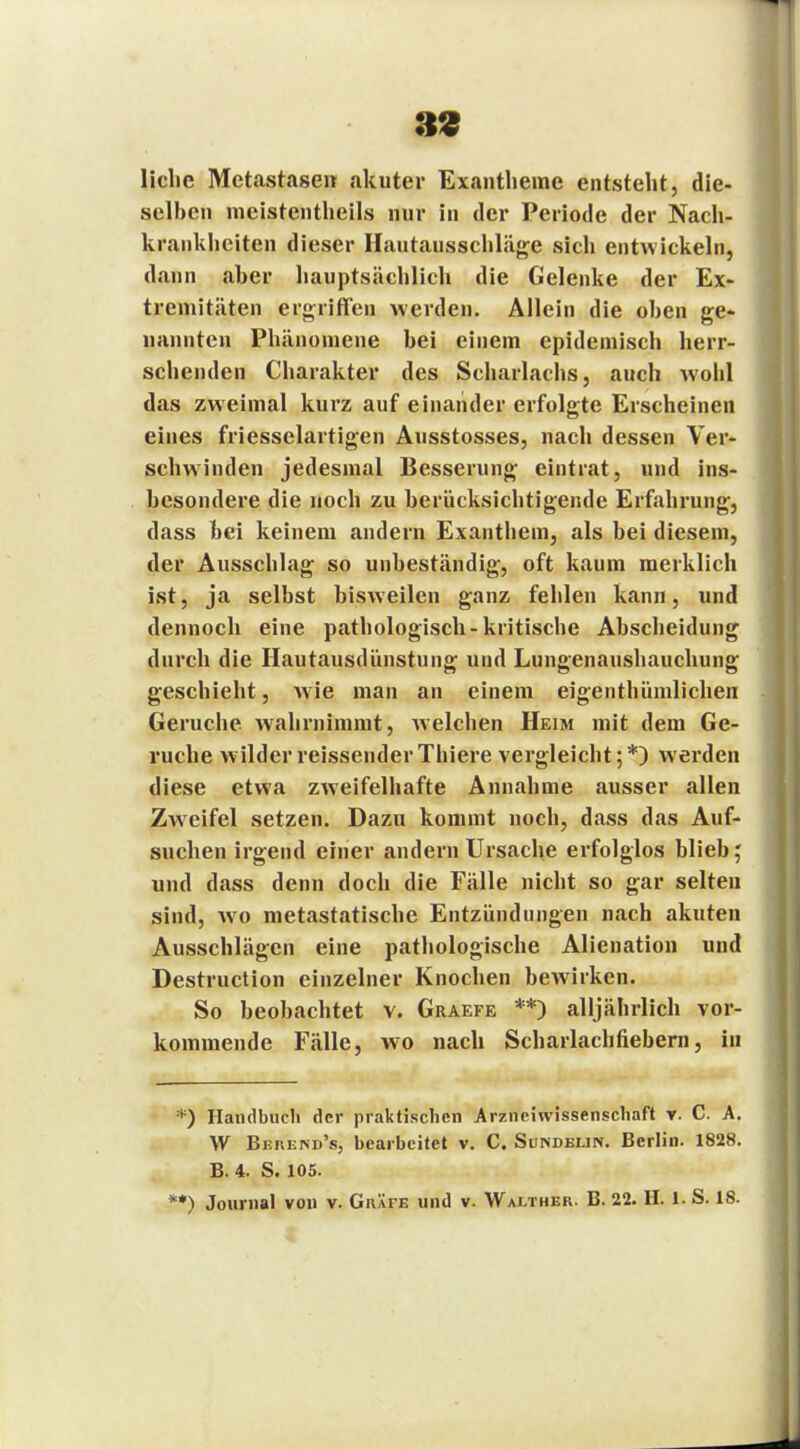 liehe Metastasen akuter Exantheme entsteht, die- selben meistentheils nur in der Periode der Nach- krankheiten dieser Hautausschläge sich entwickeln, dann aber hauptsächlich die Gelenke der Ex- tremitäten ergriffen werden. Allein die oben ge- nannten Phänomene bei einem epidemisch herr- schenden Charakter des Scharlachs, auch wohl das zweimal kurz auf einander erfolgte Erscheinen eines friesselartigen Ausstosses, nach dessen Ver- schwinden jedesmal Besserung eintrat, und ins- besondere die noch zu berücksichtigende Erfahrung, dass bei keinem andern Exanthem, als bei diesem, der Ausschlag so unbeständig, oft kaum merklich ist, ja selbst bisweilen ganz fehlen kann, und dennoch eine pathologisch-kritische Abscheidung durch die Hautausdünstung und Lungenaushauchung geschieht, Avie man an einem eigenthiimlichen Gerüche wahrnimmt, welchen Heim mit dem Ge- rüche wilderreissenderThiere vergleicht;*) werden diese etwa zweifelhafte Annahme ausser allen Zw7eifel setzen. Dazu kommt noch, dass das Auf- suchen irgend einer andern Ursache erfolglos blieb; und dass denn doch die Fälle nicht so gar selten sind, wo metastatische Entzündungen nach akuten Ausschlägen eine pathologische Alienation und Destruction einzelner Knochen bewirken. So beobachtet v. Graefe **) alljährlich vor- kommende Fälle, wo nach Scharlachfiebern, in *) Handbuch der praktischen Arzneiwissenschaft v. C. A. W Berend's, bearbeitet v. C. Sundelin. Berlin. 1828. B. 4. S. 105.