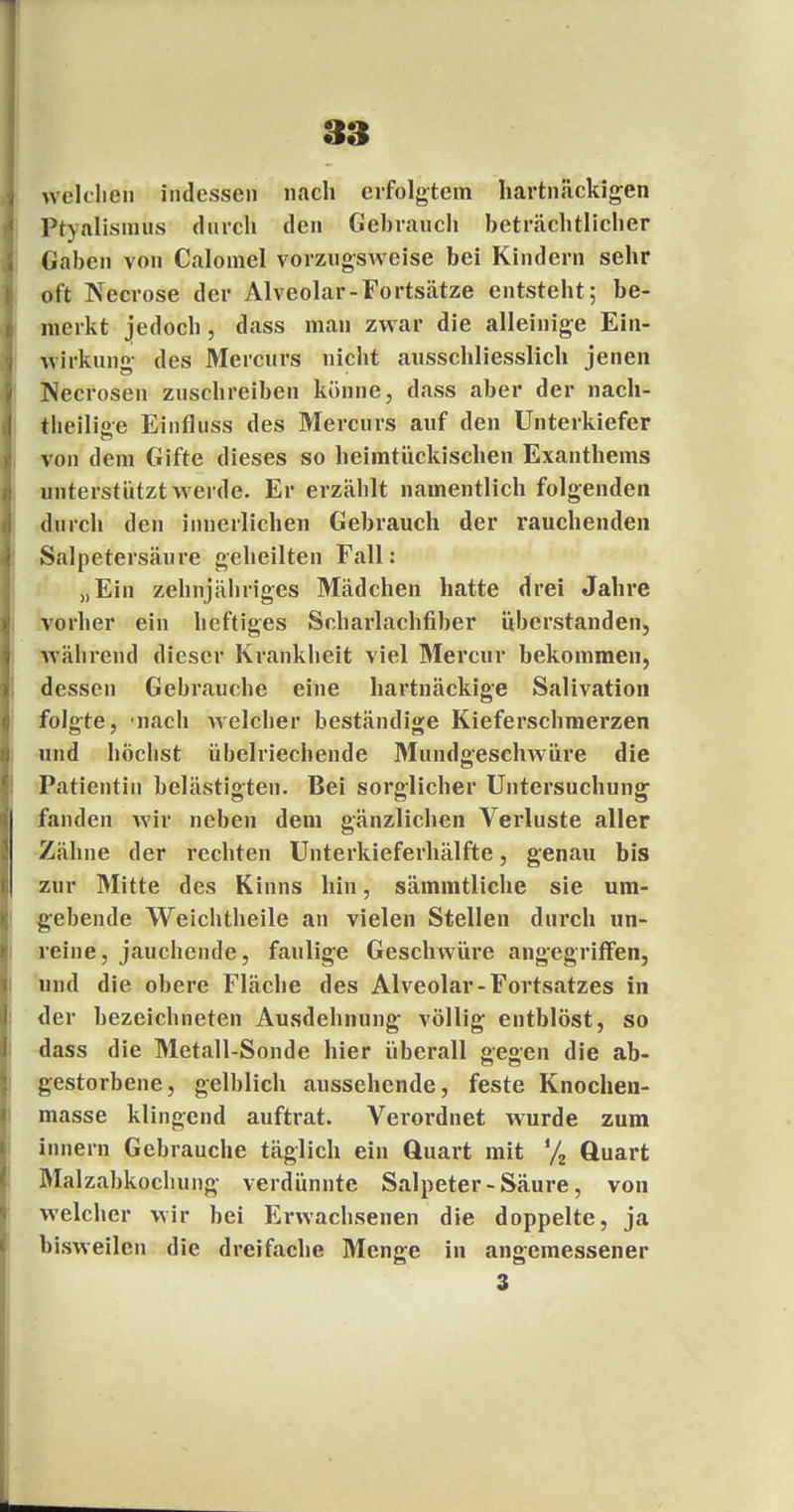 Welchen indessen nach erfolgtem hartnäckigen Ptyalismus durch den Gebrauch beträchtlicher Gaben von Calomel vorzugsweise bei Kindern sehr oft Necrose der Alveolar-Fortsätze entsteht; be- merkt jedoch, dass man zwar die alleinige Ein- wirkung des Mercurs nicht ausschliesslich jenen Necrosen zuschreiben könne, dass aber der nach- theili°e Einfluss des Mercurs auf den Unterkiefer von dem Gifte dieses so heimtückischen Exanthems unterstützt werde. Er erzäblt namentlich folgenden durch den innerlichen Gebrauch der rauchenden Salpetersäure geheilten Fall: „Ein zehnjähriges Mädchen hatte drei Jahre vorher ein heftiges Scharlachfiber überstanden, während dieser Krankheit viel Mercur bekommen, dessen Gebrauche eine hartnäckige Salivation folgte, 'nach welcher beständige Kieferschmerzen und höchst übelriechende Mundgeschwüre die Patientin belästigten. Bei sorglicher Untersuchung1 fanden wir neben dem gänzlichen Verluste aller Zähne der rechten Unterkieferhälfte, genau bis zur Mitte des Kinns hin, sämmtliche sie um- gebende Weichtheile an vielen Stellen durch un- reine, jauchende, faulige Geschwüre angegriffen, und die obere Fläche des Alveolar-Fortsatzes in der bezeichneten Ausdehnung völlig entblöst, so dass die Metall-Sonde hier überall gegen die ab- gestorbene, gelblich aussehende, feste Knochen- masse klingend auftrat. Verordnet wurde zum innern Gebrauche täglich ein Quart mit % Quart Malzabkochung verdünnte Salpeter - Säure, von welcher wir bei Erwachsenen die doppelte, ja bisweilen die dreifache Menge in angemessener 3