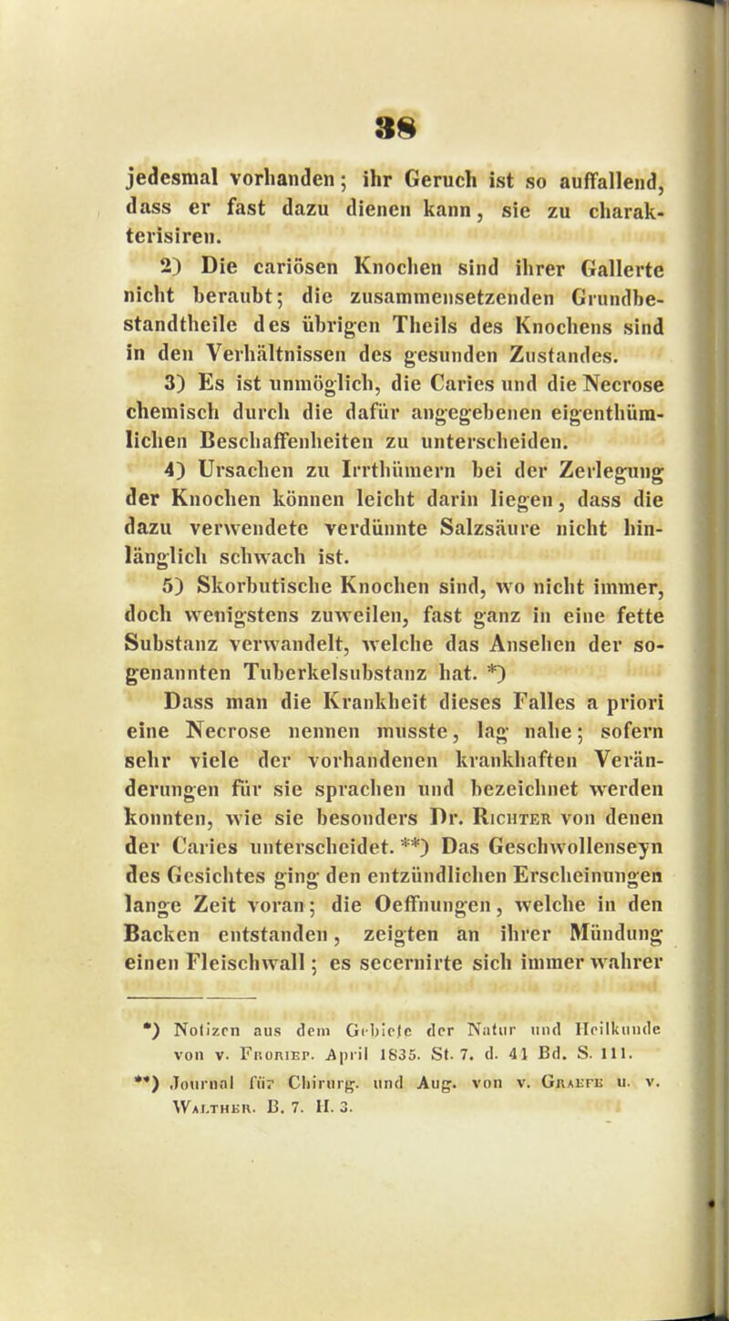 jedesmal vorhanden; ihr Geruch ist so auffallend, dass er fast dazu dienen kann, sie zu charak- terisiren. 2) Die cariösen Knochen sind ihrer Gallerte nicht heraubt; die zusammensetzenden Grundbe- standtheile des übrigen Theils des Knochens sind in den Verhältnissen des gesunden Zustandes. 3) Es ist unmöglich, die Carics und die Necrose chemisch durch die dafür angegebenen eigenthüra- lichen Beschaffenheiten zu unterscheiden. 4) Ursachen zu Irrthümern bei der Zerlegung der Knochen können leicht darin liegen, dass die dazu verwendete verdünnte Salzsäure nicht hin- länglich schwach ist. 5) Skorbutische Knochen sind, wo nicht immer, doch wenigstens zuweilen, fast ganz in eine fette Substanz verwandelt, welche das Ansehen der so- genannten Tuberkelsubstanz hat. *) Dass man die Krankheit dieses Falles a priori eine Necrose nennen musste, lag nahe; sofern sehr viele der vorhandenen krankhaften Verän- derungen für sie sprachen und bezeichnet werden konnten, wie sie besonders Dr. Richter von denen der Caries unterscheidet. **) Das Geschwollenseyn des Gesichtes ging den entzündlichen Erscheinungen lange Zeit voran; die Oeffnungen, welche in den Backen entstanden, zeigten an ihrer Mündung einen Fleischwall; es secernirte sich innner wahrer •) Notizen aus dem Gebiete der Natur und Heilkunde von v. Froriet. April 1835. St. 7. d. 41 Bd. S. 111. *) Journal Air Chirurg, und Aug. von v. Gradfk u. v. Waj.thkii. B. 7. H. 3.