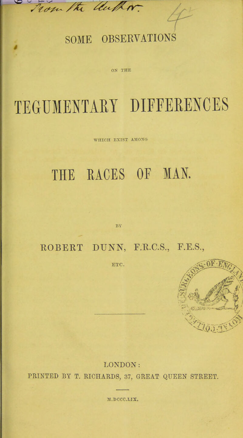 SOME OBSERVATIONS i ON THE TEGUMENTARY DIFFERENCES WHIGH EXIST AMONG THE RACES OF MAN. BY ROBERT DUNN, F.R.C.S, F.E.S., LONDON: PRINTED BY T. RICHARDS, 37, GREAT QUEEN STREET. M.BCCC.LIX.