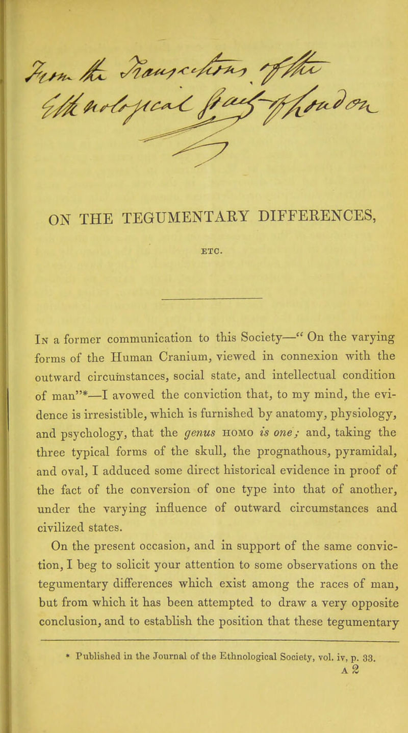 ON THE TEGUMENTARY DIFFERENCES, ETC. In a former communication to this Society— On the varying forms of the Human Cranium, viewed in connexion with the outward circumstances, social state, and intellectual condition of man*—I avowed the conviction that, to my mind, the evi- dence is irresistible, which is furnished by anatomy, physiology, and psychology, that the genus homo is one; and, taking the three typical forms of the skull, the prognathous, pyramidal, and oval, I adduced some direct historical evidence in proof of the fact of the conversion of one type into that of another, under the varying influence of outward circumstances and civilized states. On the present occasion, and in support of the same convic- tion, I beg to solicit your attention to some observations on the tegumentary differences which exist among the races of man, but from which it has been attempted to draw a very opposite conclusion, and to establish the position that these tegumentary » Published in the Journal of the Ethnological Society, vol. iv, p. 33 a2