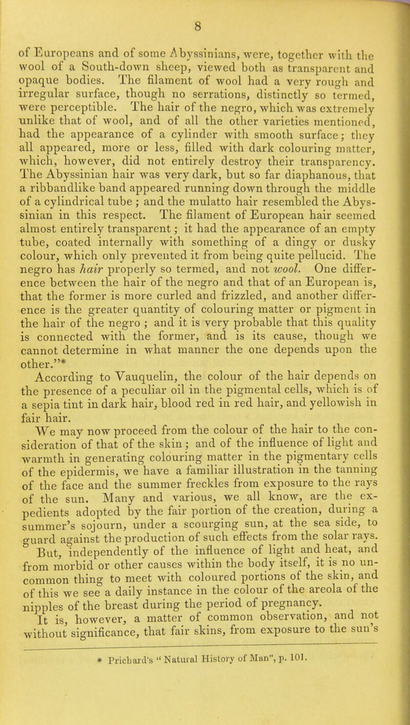 of Europeans and of some Abyssinians, were, together with the wool of a South-down sheep, viewed both as transparent and opaque bodies. The filament of wool had a very rough and irregular surface, though no serrations, distinctly so termed, were perceptible. The hair of the negro, which was extremely unlike that of wool, and of all the other varieties mentioned, had the appearance of a cylinder with smooth surface; they all appeared, more or less, filled with dark colouring matter, which, however, did not entirely destroy their transparency. The Abyssinian hair was very dark, but so far diaphanous, that a ribbandlike band appeared running down through the middle of a cylindrical tube ; and the mulatto hair resembled the Abys- sinian in this respect. The filament of European hair seemed almost entirely transparent; it had the appearance of an empty tube, coated internally with something of a dingy or dusky colour, which only prevented it from being quite pellucid. The negro has hair properly so termed, and not wool. One diff'er- ence between the hair of the negro and that of an European is, that the former is more curled and frizzled, and another differ- ence is the greater quantity of colouring matter or pigment in the hair of the negro ; and it is very probable that this quality is connected with the former, and is its cause, though we cannot determine in what manner the one depends upon the other.* According to Vauquelin, the colour of the hair depends on the presence of a peculiar oil in the pigmental cells, which is of a sepia tint in dark hair, blood red in red hair, and yellowish in fair hair. We may now proceed from the colour of the hair to the con- sideration of that of the skin ; and of the influence of light and warmth in generating colouring matter in the pigmentary cells of the epidermis, we have a familiar illustration in the tanning of the face and the summer freckles from exposure to the rays of the sun. Many and various, we all know, are the ex- pedients adopted by the fair portion of the creation, during a summer's sojourn, under a scourging sun, at the sea side, to guard against the production of such effects from the solar rays. But, independently of the influence of light and heat, and from morbid or other causes within the body itself, it is no un- common thing to meet with coloured portions of the skin, and of this we see a daily instance in the colour of the areola of the nipples of the breast during the period of pregnancy. It is, however, a matter of common observation, and not without signiflcance, that fair skins, from exposure to the sun's * Pricbard's  Natural History of Man, p. 101.