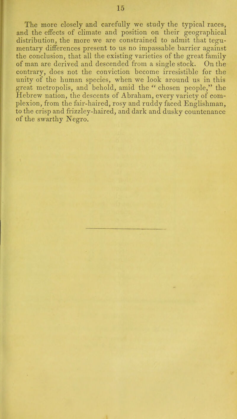 The more closely and carefully we study the typical races, and the effects of climate and position on their geographical distribution, the more we ai'e constrained to admit that tegu- mentary differences present to us no impassable barrier against the conclusion, that all the existing varieties of the great family of man are derived and descended from a single stock. On the contrary, does not the conviction become irresistible for the unity of the human species, when we look around us in this great metropolis, and behold, amid the  chosen people, the Hebrew nation, the descents of Abraham, every variety of com- plexion, from the fair-haired, rosy and ruddy faced Englishman, to the crisp and frizzley-haired, and dark and dusky countenance of the swarthy Negro.