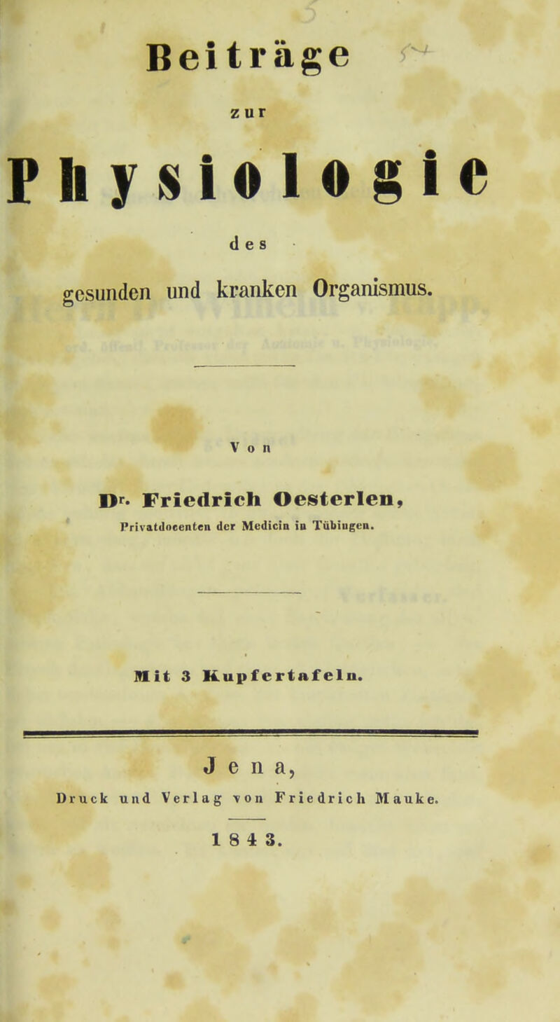 Beiträge zur Fhfisiologle des gesunden und kranken Organismus. Von D«-. Friedrich Oesterlen, Privatdocenten der Medicia iu Tübiugen. Mit 3 Kupfertafeln. Jena, Druck und Verlag von Friedrich Mauke. 18 4 3.