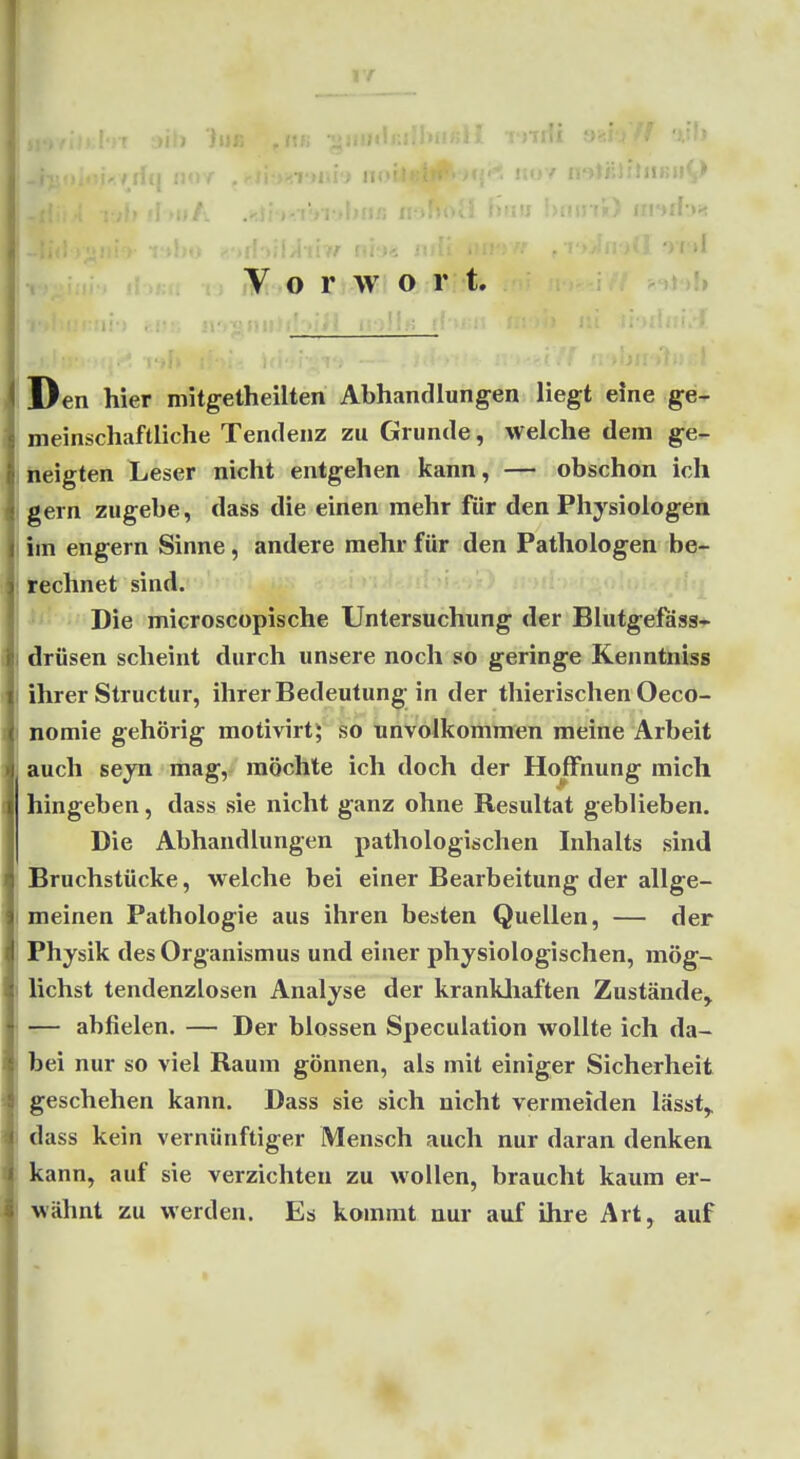 VA Ijiik II ai I>fij5 l-y. !>u «','>il )il/l li// ni'jÄ ; 1 '>''»1 V o r w O: r t. ^ jJ )!» Den hier mitgetheilten Abhandlungen liegt eine ge- meinschaftliche Tendenz zu Grunde, welche dem ge- neigten Leser nicht entgehen kann, — obschon ich gern zugebe, dass die einen mehr für den Physiologen Im engern Sinne, andere mehr für den Pathologen be- ifechnet sind. Die microscopische Untersuchung der Blutgefäss* drüsen scheint durch unsere noch so geringe Kenntniss ihrer Structur, ihrer Bedeutung in der thierischen Oeco- nomie gehörig motivirt; so unvolkonimen meine Arbeit auch seyn mag,-^ möchte ich doch der Hoffnung mich hingeben, dass sie nicht ganz ohne Resultat geblieben. Die Abhandlungen pathologischen Inhalts sind Bruchstücke, welche bei einer Bearbeitung der allge- meinen Pathologie aus ihren besten Quellen, — der Physik des Organismus und einer physiologischen, mög- lichst tendenzlosen Analyse der krankliaften Zustände^ r— abfielen. — Der blossen Speculation wollte ich da- bei nur so viel Raum gönnen, als mit einiger Sicherheit geschehen kann. Dass sie sich nicht vermeiden lässt,. dass kein vernünftiger Mensch auch nur daran denken kann, auf sie verzichten zu wollen, braucht kaum er- wähnt zu werden. Es kommt nur auf ihre Art, auf