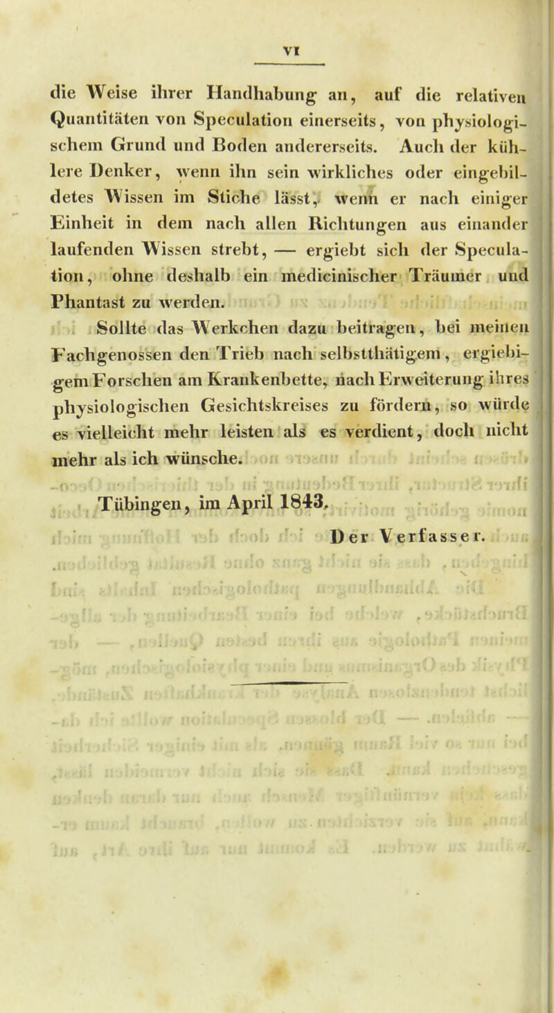 VI die Weise ihrer Handhabung an, auf die relativen Quantitäten von Speculation einerseits, von physiologi- schem Grund und Boden andererseits. Auch der küh- lere Denker, wenn ihn sein wirkliches oder eingebil- detes Wissen im Stiche lässt,. wenfi er nach einiger Einheit in dem nach allen Richtungen aus einander ! laufenden Wissen strebt, — ergiebt sich der Specula- ' tion, ohne deshalb ein medicinischer Träumer und Phantast zu werden. Sollte das Werkchen dazu beitragen, bei meinen Fachgenossen den Trieb nach selbstthätigem, ergiebi- ; gern Forschen am Krankenbette, nach Erweiterung ihres ! physiologischen Gesichtskreises zu fördern, so würde | es vielleicht mehr leisten als es verdient, doch nicht mehr als ich wünsche../Uli > iJäni; i i , Tübingen, im April 1843, :.oh ihi yiDieK'VjBasüasser. I