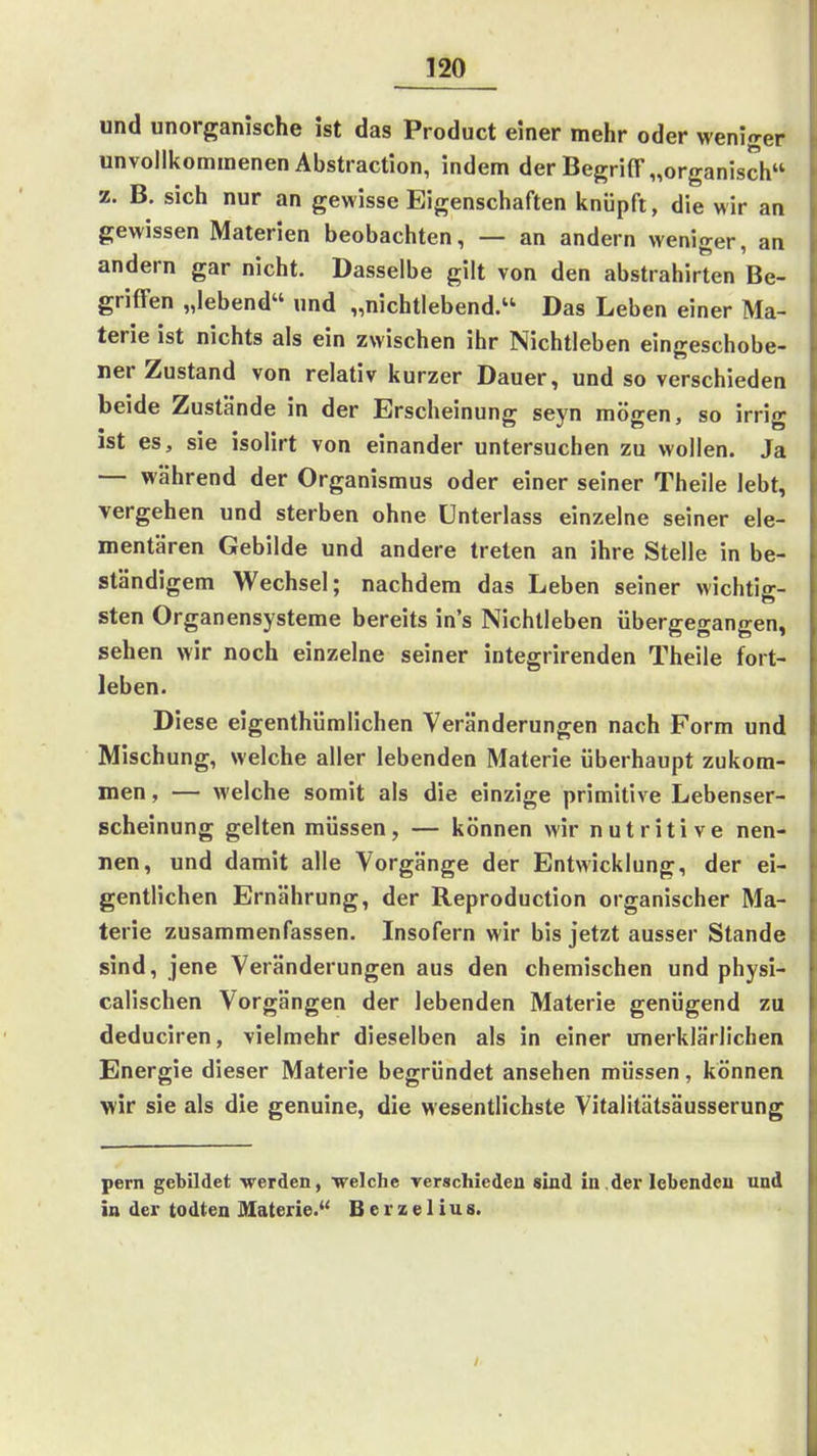 und unorganische ist das Product einer mehr oder weniger unvollkommenen Abstraction, indem der Begriff „organisch z. B, sich nur an gewisse Eigenschaften knüpft, die wir an gewissen Materien beobachten, — an andern weniger, an andern gar nicht. Dasselbe gilt von den abstrahirten Be- griffen „lebend und „nichtlebend. Das Leben einer Ma- terie ist nichts als ein zwischen ihr Nichtleben eingeschobe- ner Zustand von relativ kurzer Dauer, und so verschieden beide Zustände in der Erscheinung seyn mögen, so irrig ist es, sie isolirt von einander untersuchen zu wollen. Ja — während der Organismus oder einer seiner Theile lebt, vergehen und sterben ohne Unterlass einzelne seiner ele- mentaren Gebilde und andere treten an ihre Stelle in be- ständigem Wechsel; nachdem das Leben seiner wichtig- sten Organensysteme bereits in's Nichtleben übergegangen, sehen wir noch einzelne seiner integrirenden Theile fort- leben. Diese eigenthümlichen Veränderungen nach Form und Mischung, welche aller lebenden Materie überhaupt zukom- men , — welche somit als die einzige primitive Lebenser- scheinung gelten müssen, — können wir nutritive nen- nen, und damit alle Vorgänge der Entwicklung, der ei- gentlichen Ernährung, der Reproduction organischer Ma- terie zusammenfassen. Insofern wir bis jetzt ausser Stande sind, jene Veränderungen aus den chemischen und physi- calischen Vorgängen der lebenden Materie genügend zu deduciren, vielmehr dieselben als in einer unerklärlichen Energie dieser Materie begründet ansehen müssen, können wir sie als die genuine, die wesentlichste Vitalitätsäusserung pern gebildet werden, welche rerschieden sind in.dei'lebenden und in der todten Materie. Berzelius.