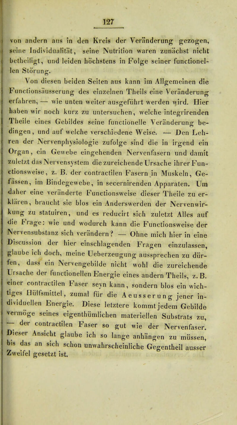 von andern ans in den Kreis der Veränderung gezogen, seine Individualität, seine Nutrition waren zunächst nicht betheiligt, und leiden höchstens in Folge seiner functionel- len Störunir. \on diesen beiden Seiten aus kann im Allgemeinen die Funclionsäusserung; des einzelnen Theils eine Veränderun<r erfahren, — wie unten weiter ausgeführt werden \yird. Hier haben wir noch kurz zu untersuchen, welche integrirenden Theiie eines Gebildes seine functionelle Veränderung be- dingen , und auf welche verschiedene Weise. — Den Leh- ren der Nervenphysiologie zufolge sind die in irgend ein Organ, ein Gewebe eingehenden Nervenfasern und damit zuletzt das Nervensystem die zureichende Ursache ihrer Fun- ctionsweise, z. B. der contractilen Fasern in Muskeln, Ge- fässen, im Bindegewebe, in secernirenden Apparaten. Um daher eine veränderte Functionsweise dieser Theiie zu er- klären, braucht sie blos ein Anderswerden der Nervenwir- kung zu statuiren, und es reducirt sich zuletzt Alles auf die Frage: wie und wodurch kann die Functionsweise der Nervensubstanz sich verändern? — Ohne mich hier in eine Discussion der hier einschlagenden Fragen einzulassen, glaube ich doch, meine Ueberzeugung aussprechen zu dür- fen, dass ein Nervengebilde nicht wohl die zureichende Ursache der functionellen Energie eines andern Theils, z. B. einer contractilen Faser seyn kann, sondern blos ein wich- tiges Hülfsmittel, zumal für die A e u s s e r u n g jener in- dividuellen Energie. Diese letztere kommt jedem Gebilde vermöge seines eigenthümlichen materiellen Substrats zu, - der contractilen Faser so gut wie der Nervenfaser. Dieser Ansicht glaube ich so lange anhängen zu müssen, b.s das an sich schon unwahrscheinliche Gegentheil ausser Zweifel gesetzt ist.