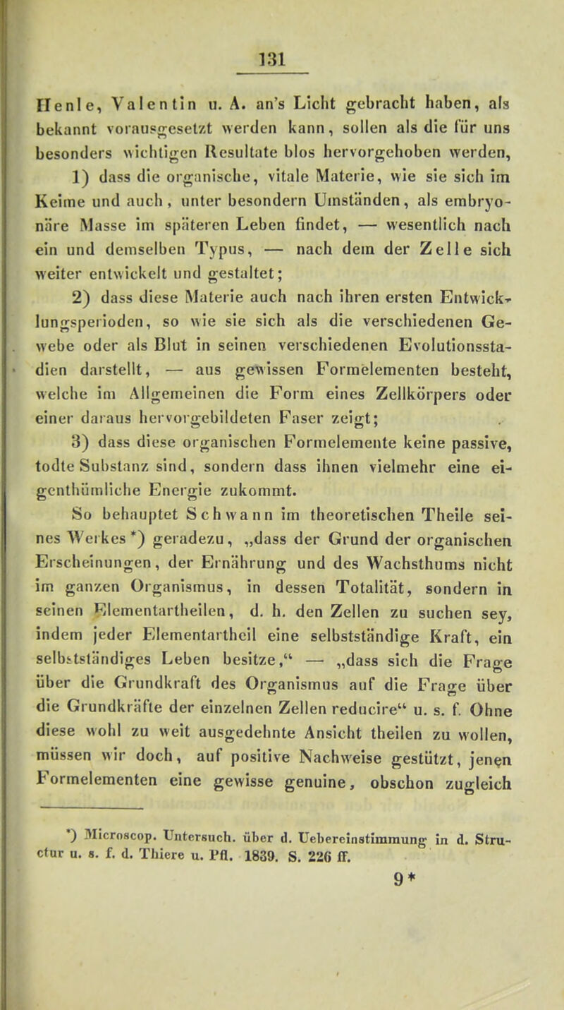 Flenl e, Valen tin u. A. an's Licht gebracht haben, als bekannt vorausgesetzt werden kann, sollen als die für uns besonders wichtigen Resultate blos hervorgehoben werden, 1) dass die organische, vitale Materie, wie sie sich im Keime und auch, unter besondern Umständen, als embryo- näre Masse im späteren Leben findet, — wesentlich nach ein und demselben Typus, — nach dem der Zelle sich weiter entwickelt und gestaltet; 2) dass diese Materie auch nach ihren ersten Entwick-^ lungsperioden, so wie sie sich als die verschiedenen Ge- webe oder als Blut in seinen verschiedenen Evolutionssta- dien darstellt, — aus gewissen Forraelementen besteht, welche im Allgemeinen die Form eines Zellkörpers oder einer daraus her vorgebildeten Faser zeigt; 3) dass diese organischen Formelemente keine passive, todte Substanz sind, sondern dass ihnen vielmehr eine ei- gcnthümliche Energie zukommt. So behauptet Schwann im theoretischen Theile sei- nes Werkes*) geradezu, „dass der Grund der organischen Erscheinungen, der Ernährung und des Wachsthums nicht im ganzen Organismus, in dessen Totalität, sondern in seinen Elementartheilen, d. h. den Zellen zu suchen sey, indem jeder Elementartheil eine selbstständige Kraft, ein selbhtständiges Leben besitze, — „dass sich die Frage über die Grundkraft des Organismus auf die Frage über die Grundkräfte der einzelnen Zellen reducire u. s. f. Ohne diese wohl zu weit ausgedehnte Ansicht theilen zu wollen, müssen wir doch, auf positive Nachweise gestützt, jen^n Formelementen eine gewisse genuine, obschon zugleich *) Microscop. Untersuch, über d. Uebereinstimraung in d. Stru- ctur u. 8. f. d. Thiere u. Pfl. 1839. S. 226 ff. 9*