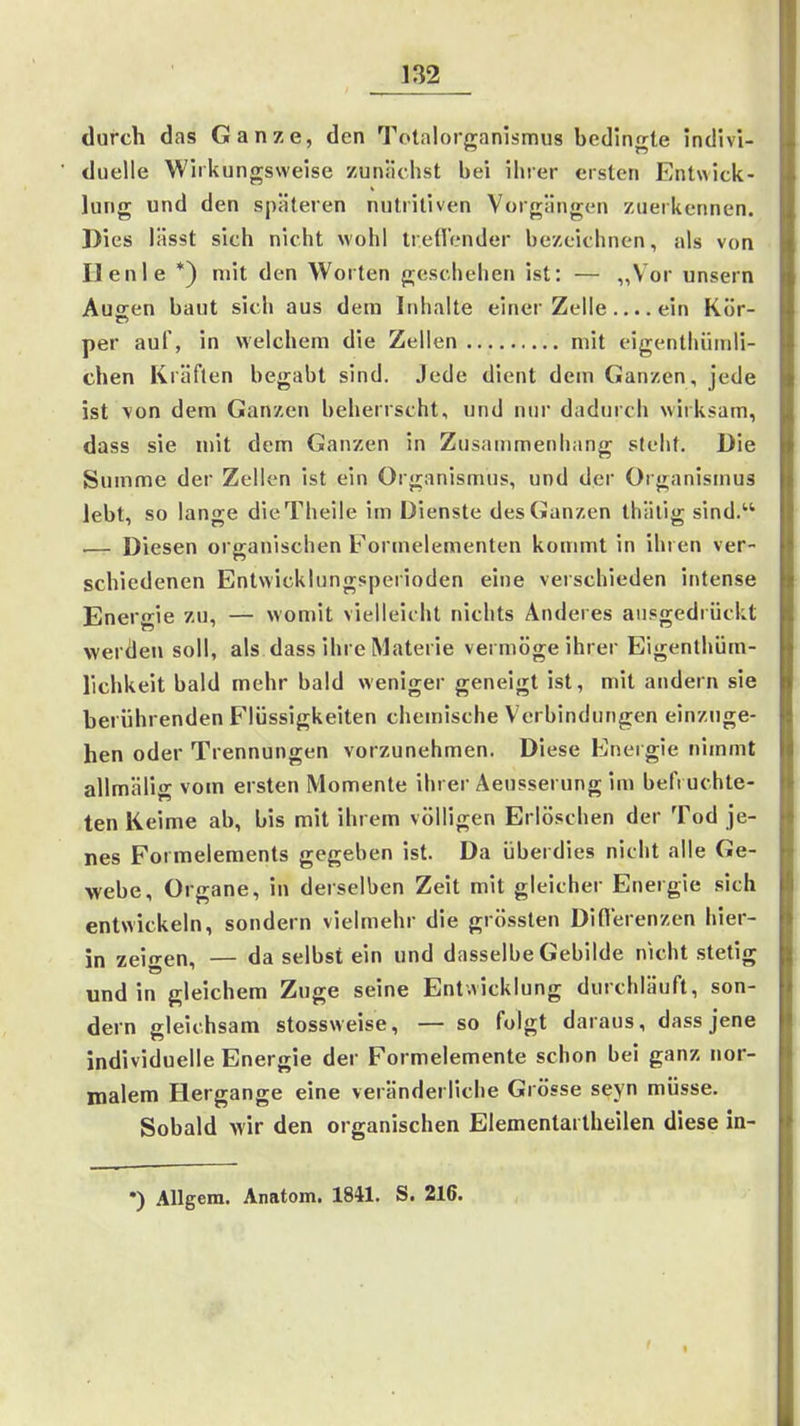 durch das Ganze, den Totalorganismus bedinfrle indivi- duelle Wirkungsweise zunächst bei ihrer ersten Entwick- lung und den späteren nutritiven Vorgängen zuerkennen. Dies lässt sich nicht wohl treO'ender bezeichnen, als von Ilenle *) mit den Worten geschehen ist: — „Voi unsern Auffen baut sich aus dem Inhalte einer Zelle.... ein Kör- per auf, in welchem die Zellen mit eigenthümli- chen Kräften begabt sind. Jede dient dem Ganzen, jede ist \on dem Ganzen beherrscht, und nur dadurch wirksam, dass sie mit dem Ganzen in Zusammenhang steht. Die Summe der Zellen Ist ein Organismus, und der Organismus lebt, so lange dieTheile im Dienste des Ganzen thätig sind. —- Diesen organischen Formelementen kommt in ihren ver- schiedenen Entwicklungsperioden eine verschieden intense Energie zu, — womit vielleicht nichts Anderes ausgedrückt werden soll, als dass ihre Materie vermöge ihrer Eigenthüm- lichkeit bald mehr bald weniger geneigt ist, mit andern sie berührenden Flüssigkeiten chemische Vorbindungen einzuge- hen oder Trennungen vorzunehmen. Diese Energie nimmt allmälig vom ersten Momente ihrer Äeusserung im befi uchte- ten Keime ab, bis mit ihrem völligen Erlöschen der Tod je- nes Formelements gegeben ist. Da überdies nicht alle Ge- webe, Organe, in derselben Zeit mit gleicher Energie sich entwickeln, sondern vielmehr die grössten Difl'erenzen hier- in zeigen, — da selbst ein und dasselbe Gebilde nicht stetig und in gleichem Zuge seine Entwicklung durchläuft, son- dern gleichsam stossweise, — so folgt daraus, dass jene individuelle Energie der Formelemente schon bei ganz nor- malem Hergange eine veränderliche Grösse seyn müsse. Sobald wir den organischen Elementartheilen diese in- •) Allgem. Anatom. 1841. S. 216.