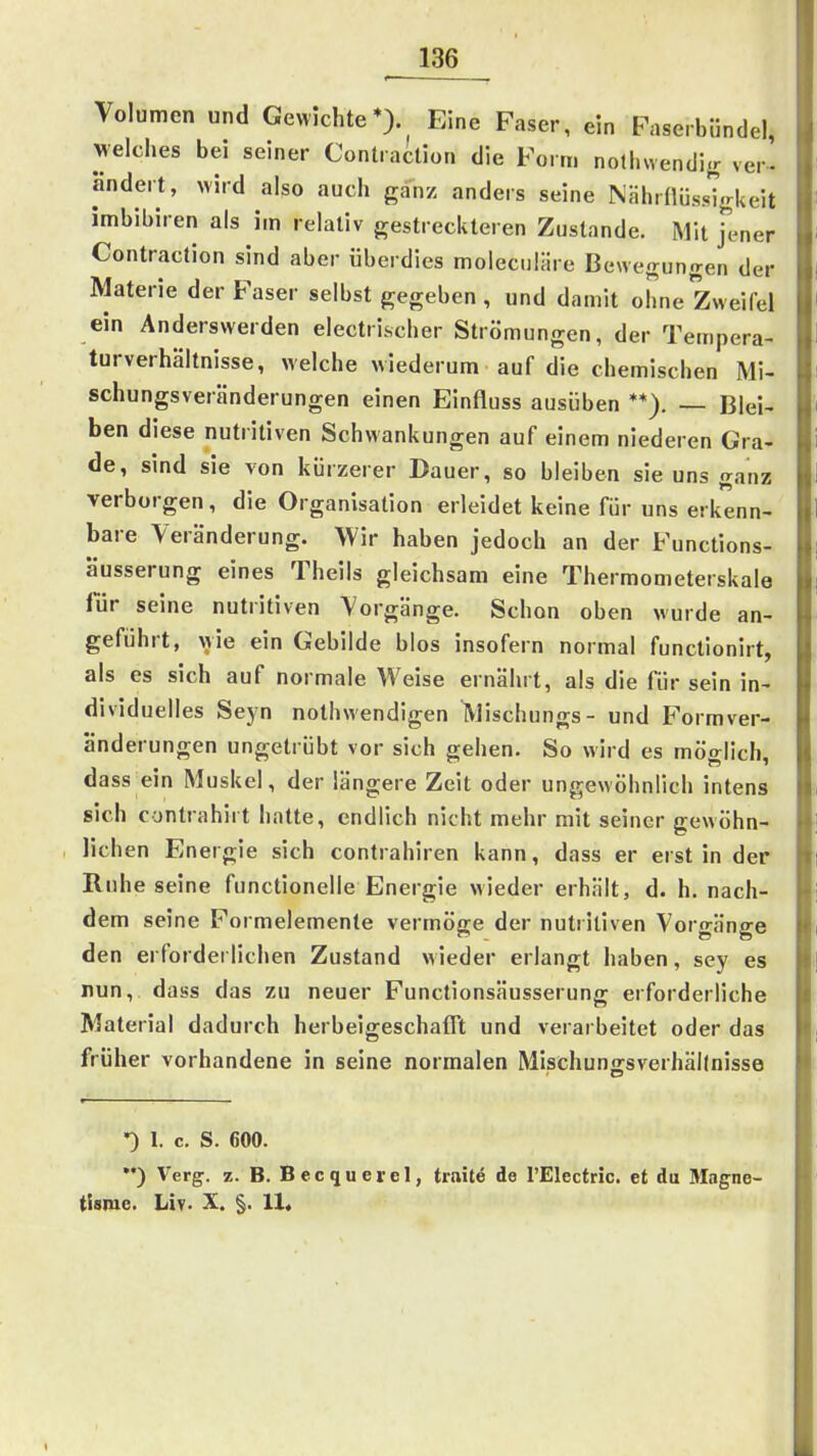 Volumen und Gewichte*)., Eine Faser, ein Faserbünde!, welches bei seiner Contraction die Form nothwendifr ver- ändert, wird also auch ganz anders seine NHhrllüss'igkeit imbibiren als im relativ gestreckteren Zustande. Mit jlner Contraction sind aber überdies molecuiäre Bewegungen der Materie der Faser selbst gegeben , und damit ohne Zweifel ein Anderswerden electri.scher Strömungen, der Tempera- turverhäitnisse, welche wiederum auf die chemischen Mi- schungsveränderungen einen Einfluss ausüben **). — Blei- ben diese nutritiven Schwankungen auf einem niederen Gra- de, sind sie von kürzerer Dauer, so bleiben sie uns ganz verborgen, die Organisation erleidet keine für uns erkenn- bare Veränderung. Wir haben jedoch an der Functions- äusserung eines Theils gleichsam eine Thermometerskale für seine nutritiven Vorgänge. Schon oben wurde an- geführt, wie ein Gebilde blos insofern normal functionirt, als es sich auf normale Weise ernährt, als die für sein in- dividuelles Seyn nothwendigen Wischungs- und Formver- änderungen ungetrübt vor sich gehen. So wird es möglich, dass ein Muskel, der längere Zeit oder ungewöhnlich intens sich contrahirt hatte, endlich nicht mehr mit seiner gewöhn- lichen Energie sich contrahiren kann, dass er erst in der Ruhe seine functionelle Energie wieder erhält, d. h. nach- dem seine Formelemente vermöge der nutritiven Vorgänge den erforderlichen Zustand wieder erlangt haben, sey es nun, dass das zu neuer Functionsäusserung erforderliche Material dadurch herbeigeschafft und verarbeitet oder das früher vorhandene in seine normalen Mischuno-sverhällnisse •) 1. c. S. 600. ) Verg. z. B. Becquevel, traite de l'Electric. et du Magne- tlsiue. Liv. X. §. 11«
